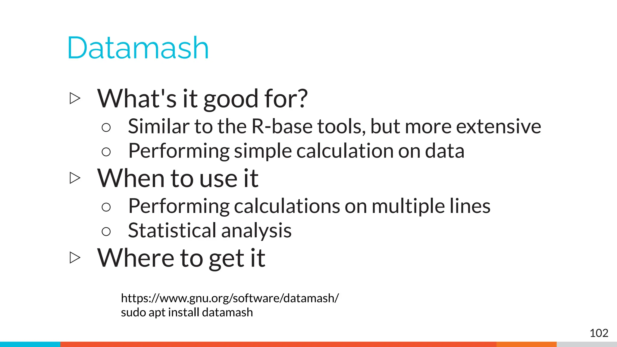 Datamash
▷ What's it good for?
○ Similar to the R-base tools, but more extensive
○ Performing simple calculation on data
▷ When to use it
○ Performing calculations on multiple lines
○ Statistical analysis
▷ Where to get it
https://www.gnu.org/software/datamash/
sudo apt install datamash
102
 