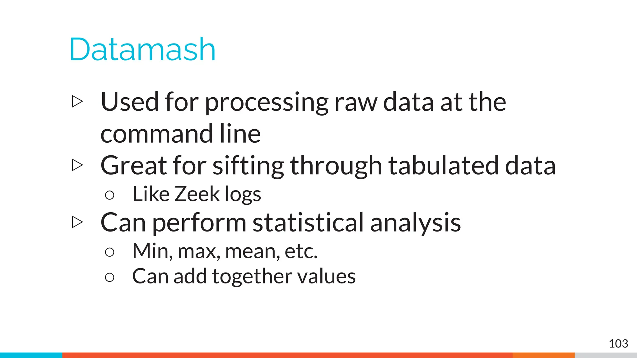 Datamash
▷ Used for processing raw data at the
command line
▷ Great for sifting through tabulated data
○ Like Zeek logs
▷ Can perform statistical analysis
○ Min, max, mean, etc.
○ Can add together values
103
 