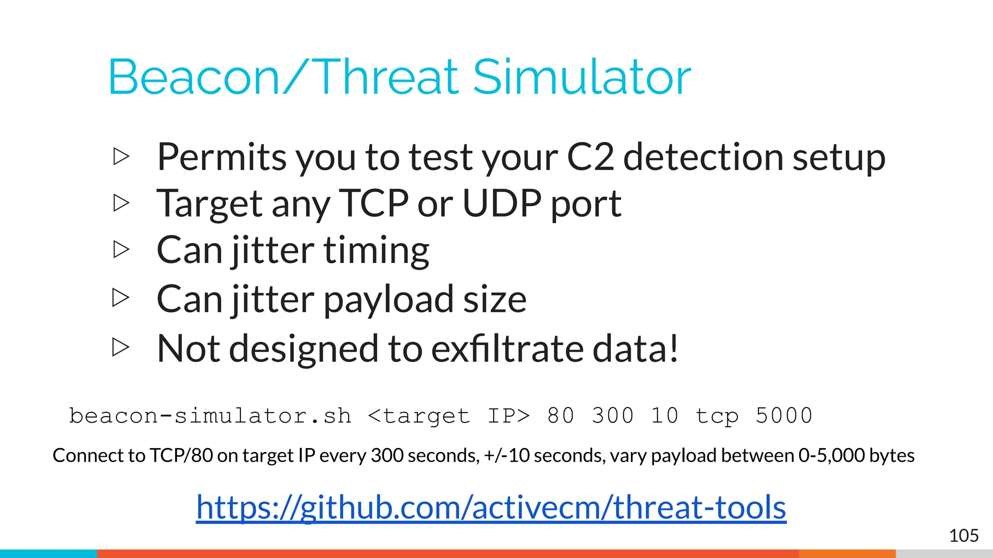 Beacon/Threat Simulator
▷ Permits you to test your C2 detection setup
▷ Target any TCP or UDP port
▷ Can jitter timing
▷ Can jitter payload size
▷ Not designed to exﬁltrate data!
105
https://github.com/activecm/threat-tools
beacon-simulator.sh <target IP> 80 300 10 tcp 5000
Connect to TCP/80 on target IP every 300 seconds, +/-10 seconds, vary payload between 0-5,000 bytes
 