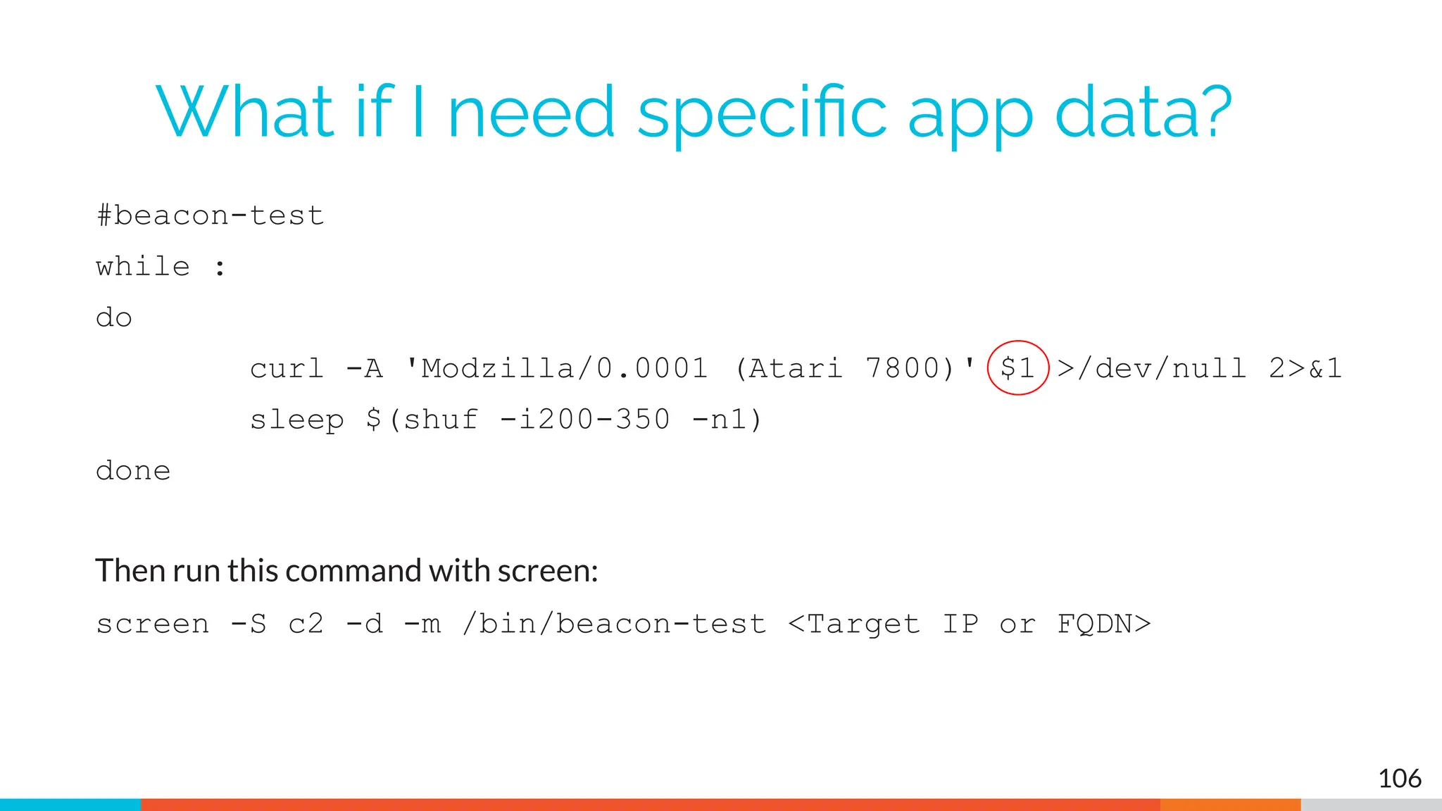 What if I need speciﬁc app data?
#beacon-test
while :
do
curl -A 'Modzilla/0.0001 (Atari 7800)' $1 >/dev/null 2>&1
sleep $(shuf -i200-350 -n1)
done
Then run this command with screen:
screen -S c2 -d -m /bin/beacon-test <Target IP or FQDN>
106
 