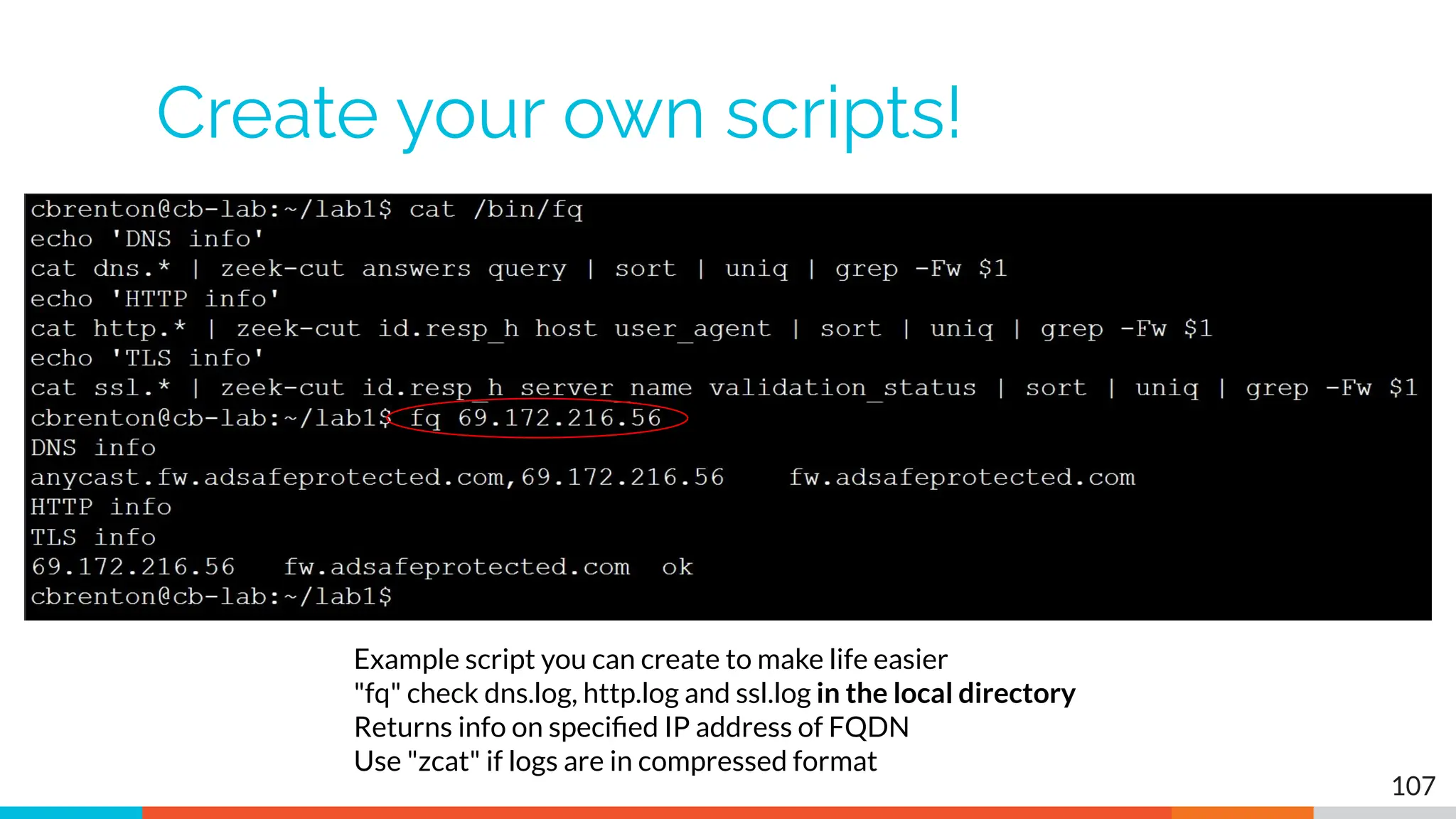 Create your own scripts!
107
Example script you can create to make life easier
"fq" check dns.log, http.log and ssl.log in the local directory
Returns info on speciﬁed IP address of FQDN
Use "zcat" if logs are in compressed format
 