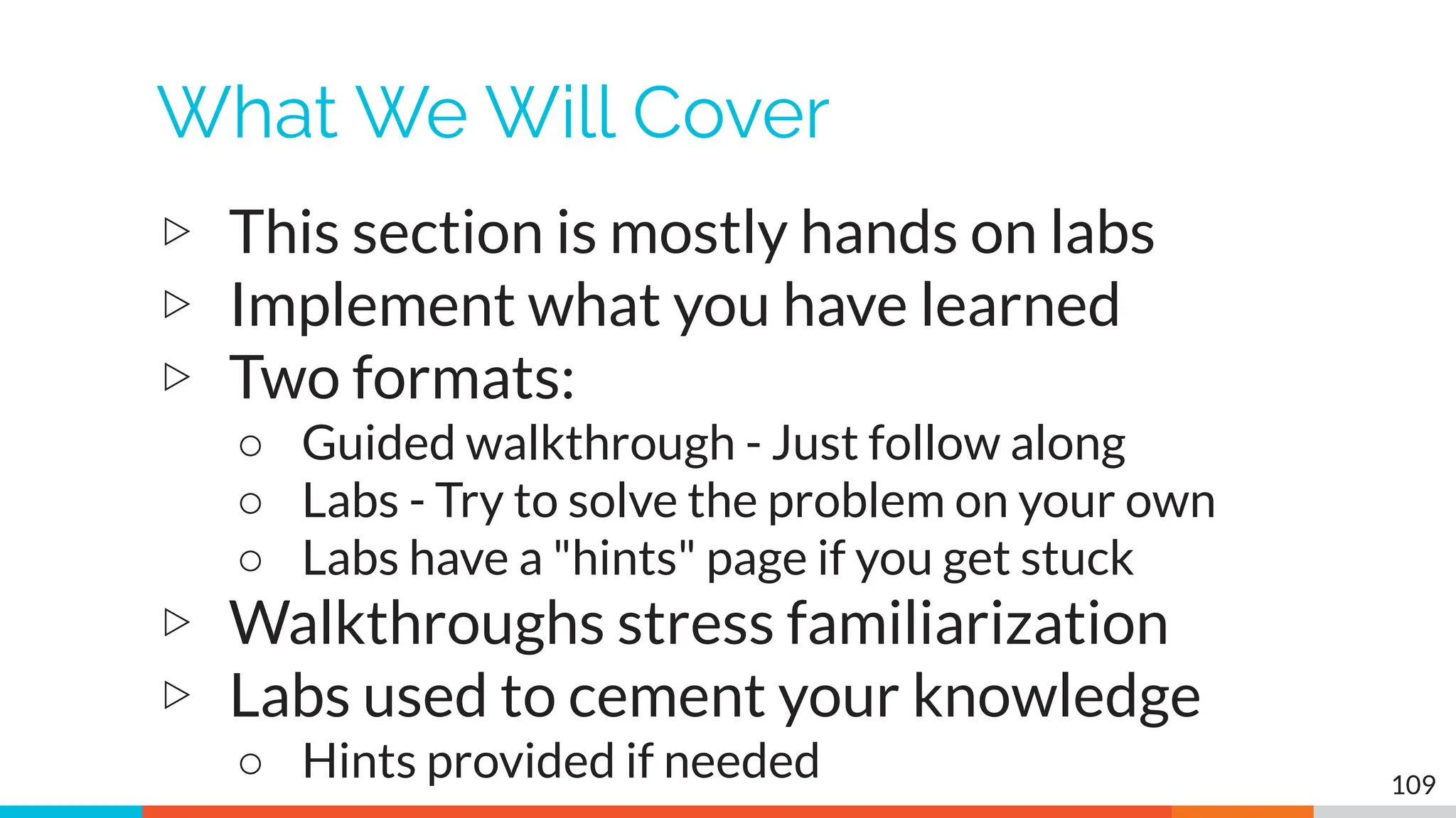 What We Will Cover
▷ This section is mostly hands on labs
▷ Implement what you have learned
▷ Two formats:
○ Guided walkthrough - Just follow along
○ Labs - Try to solve the problem on your own
○ Labs have a "hints" page if you get stuck
▷ Walkthroughs stress familiarization
▷ Labs used to cement your knowledge
○ Hints provided if needed 109
 