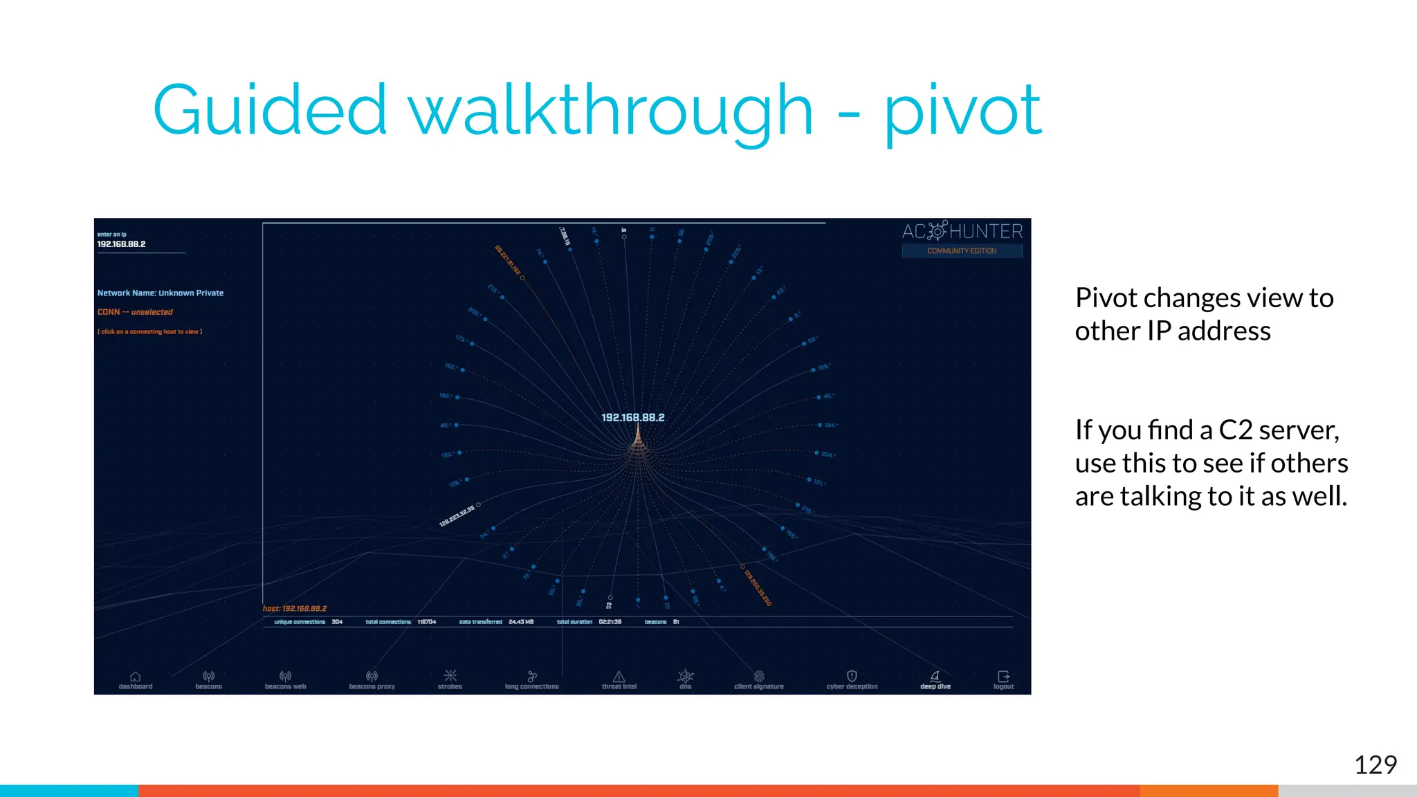 Guided walkthrough - pivot
129
Pivot changes view to
other IP address
If you ﬁnd a C2 server,
use this to see if others
are talking to it as well.
 