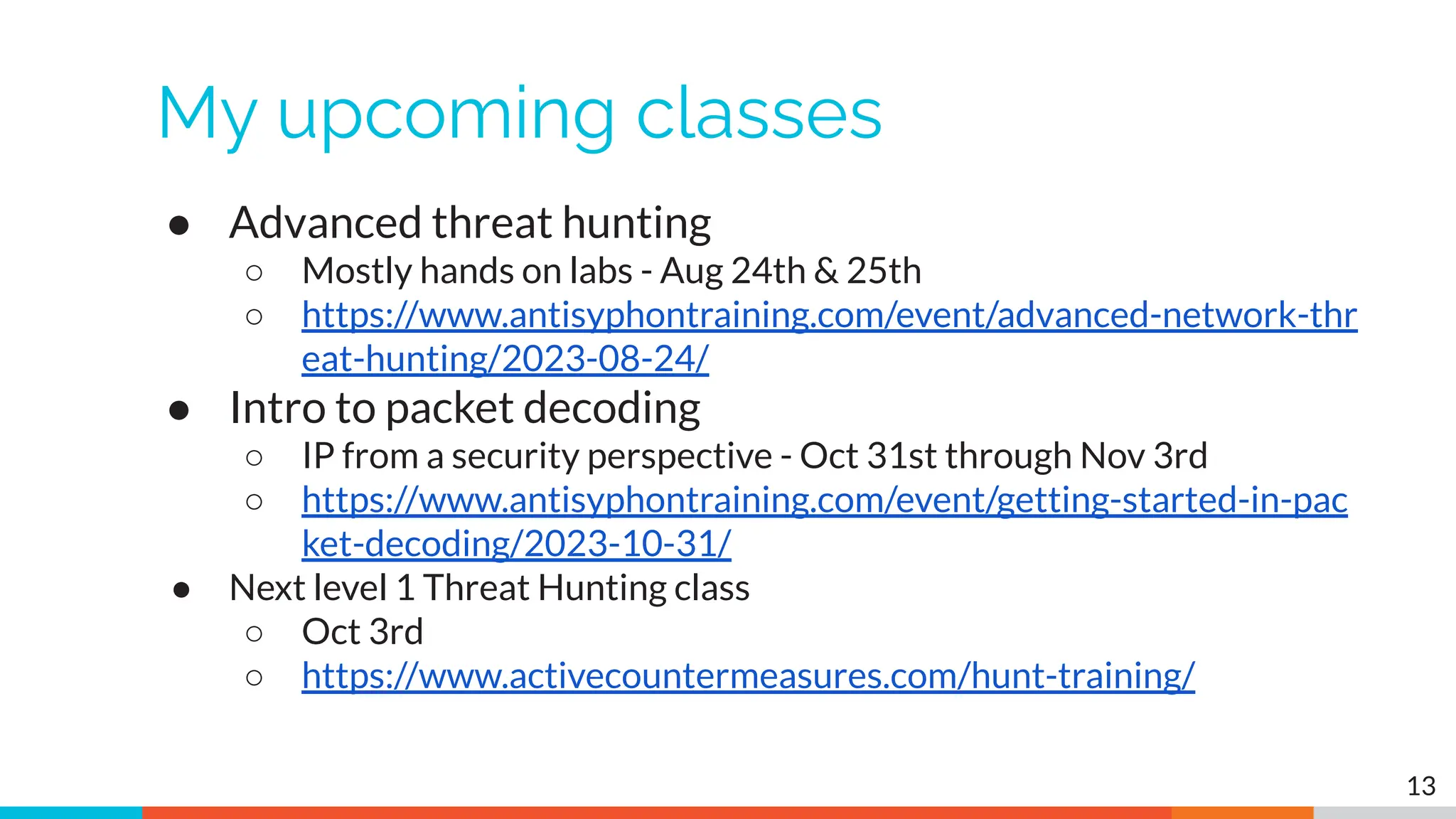 My upcoming classes
● Advanced threat hunting
○ Mostly hands on labs - Aug 24th & 25th
○ https://www.antisyphontraining.com/event/advanced-network-thr
eat-hunting/2023-08-24/
● Intro to packet decoding
○ IP from a security perspective - Oct 31st through Nov 3rd
○ https://www.antisyphontraining.com/event/getting-started-in-pac
ket-decoding/2023-10-31/
● Next level 1 Threat Hunting class
○ Oct 3rd
○ https://www.activecountermeasures.com/hunt-training/
13
 