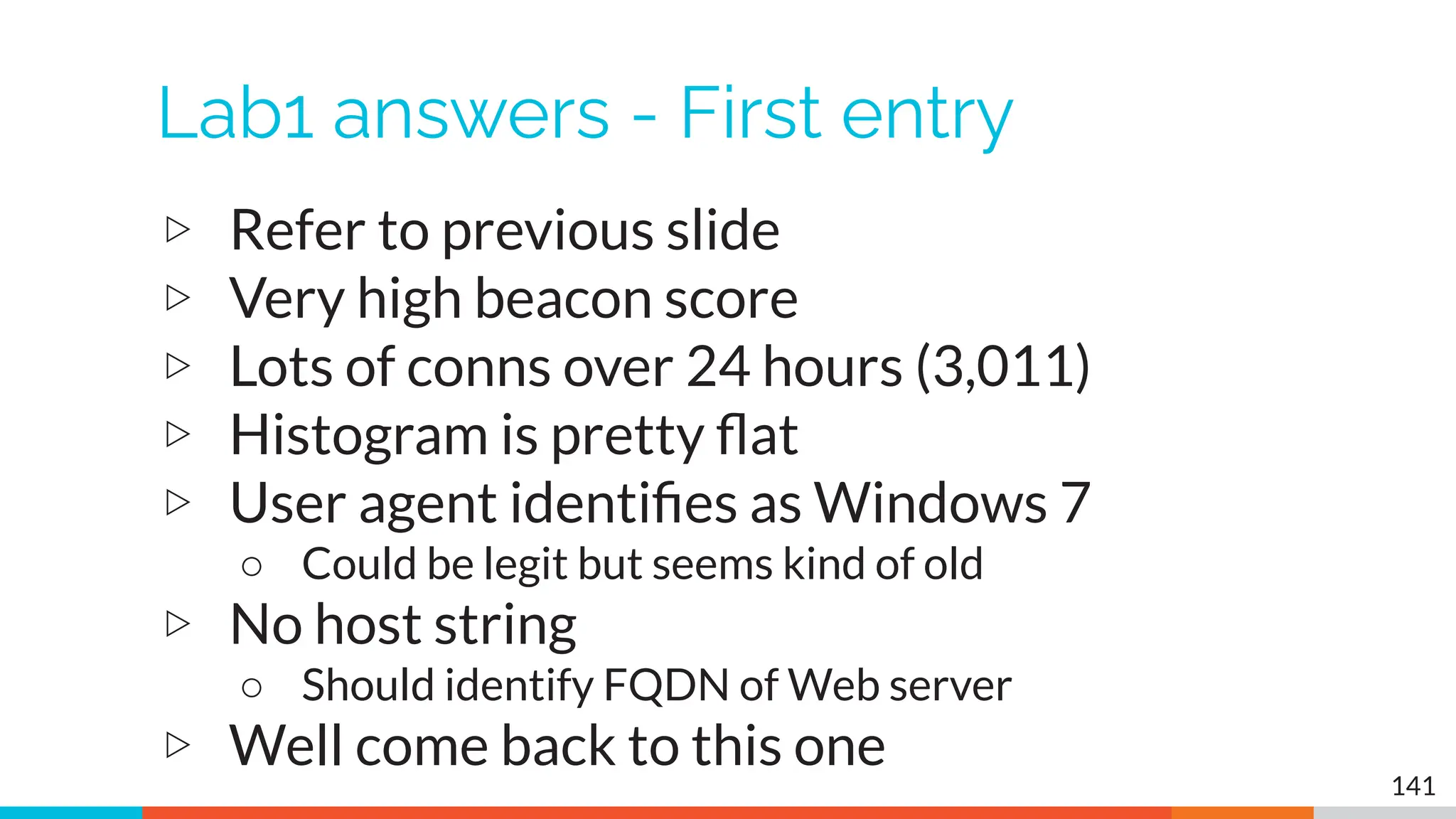 Lab1 answers - First entry
▷ Refer to previous slide
▷ Very high beacon score
▷ Lots of conns over 24 hours (3,011)
▷ Histogram is pretty ﬂat
▷ User agent identiﬁes as Windows 7
○ Could be legit but seems kind of old
▷ No host string
○ Should identify FQDN of Web server
▷ Well come back to this one
141
 