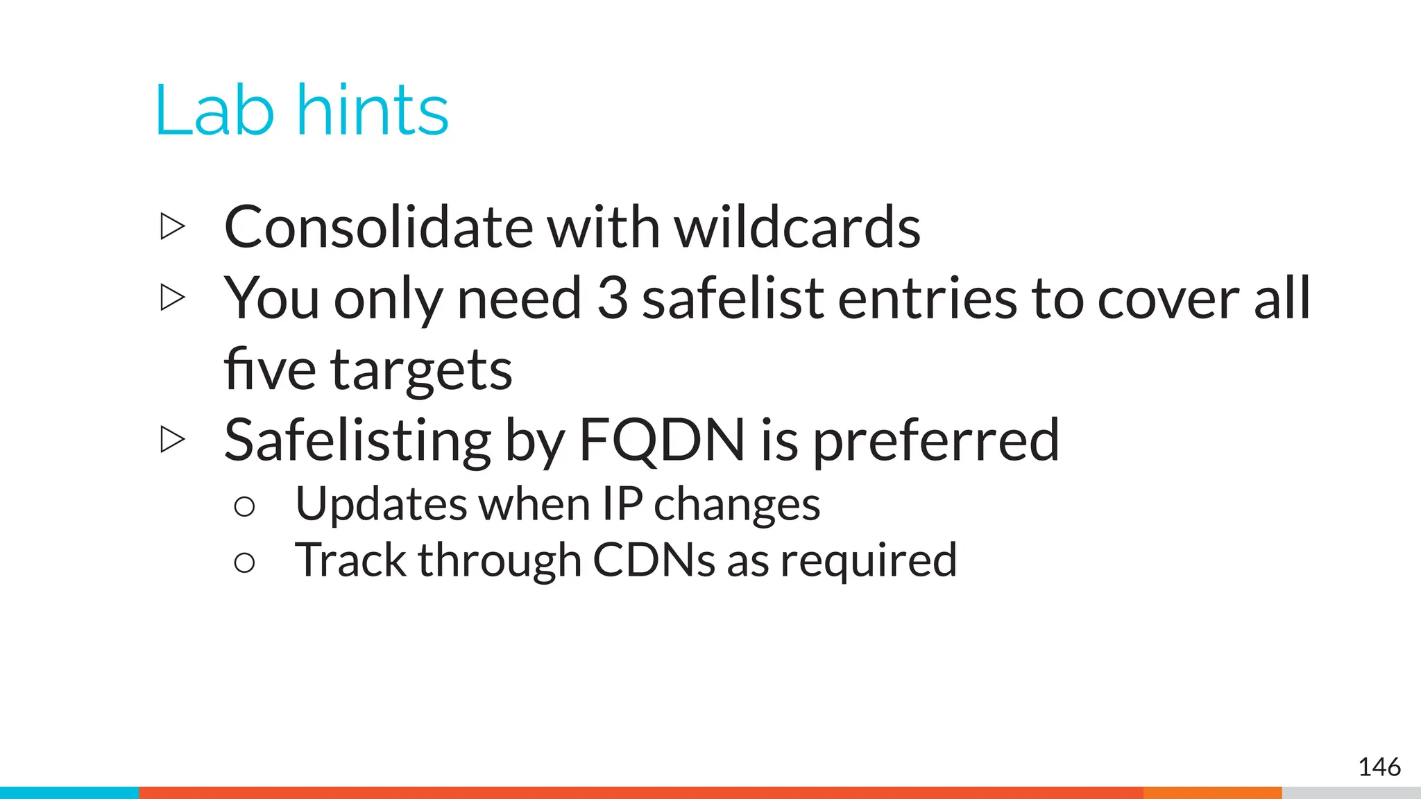 Lab hints
▷ Consolidate with wildcards
▷ You only need 3 safelist entries to cover all
ﬁve targets
▷ Safelisting by FQDN is preferred
○ Updates when IP changes
○ Track through CDNs as required
146
 
