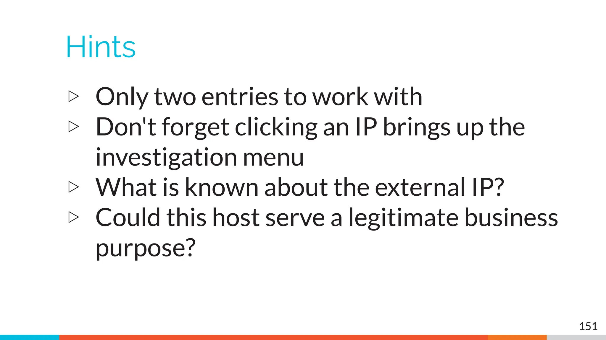 Hints
▷ Only two entries to work with
▷ Don't forget clicking an IP brings up the
investigation menu
▷ What is known about the external IP?
▷ Could this host serve a legitimate business
purpose?
151
 