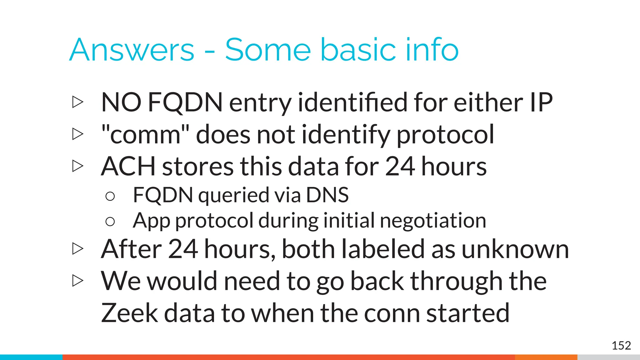 Answers - Some basic info
▷ NO FQDN entry identiﬁed for either IP
▷ "comm" does not identify protocol
▷ ACH stores this data for 24 hours
○ FQDN queried via DNS
○ App protocol during initial negotiation
▷ After 24 hours, both labeled as unknown
▷ We would need to go back through the
Zeek data to when the conn started
152
 