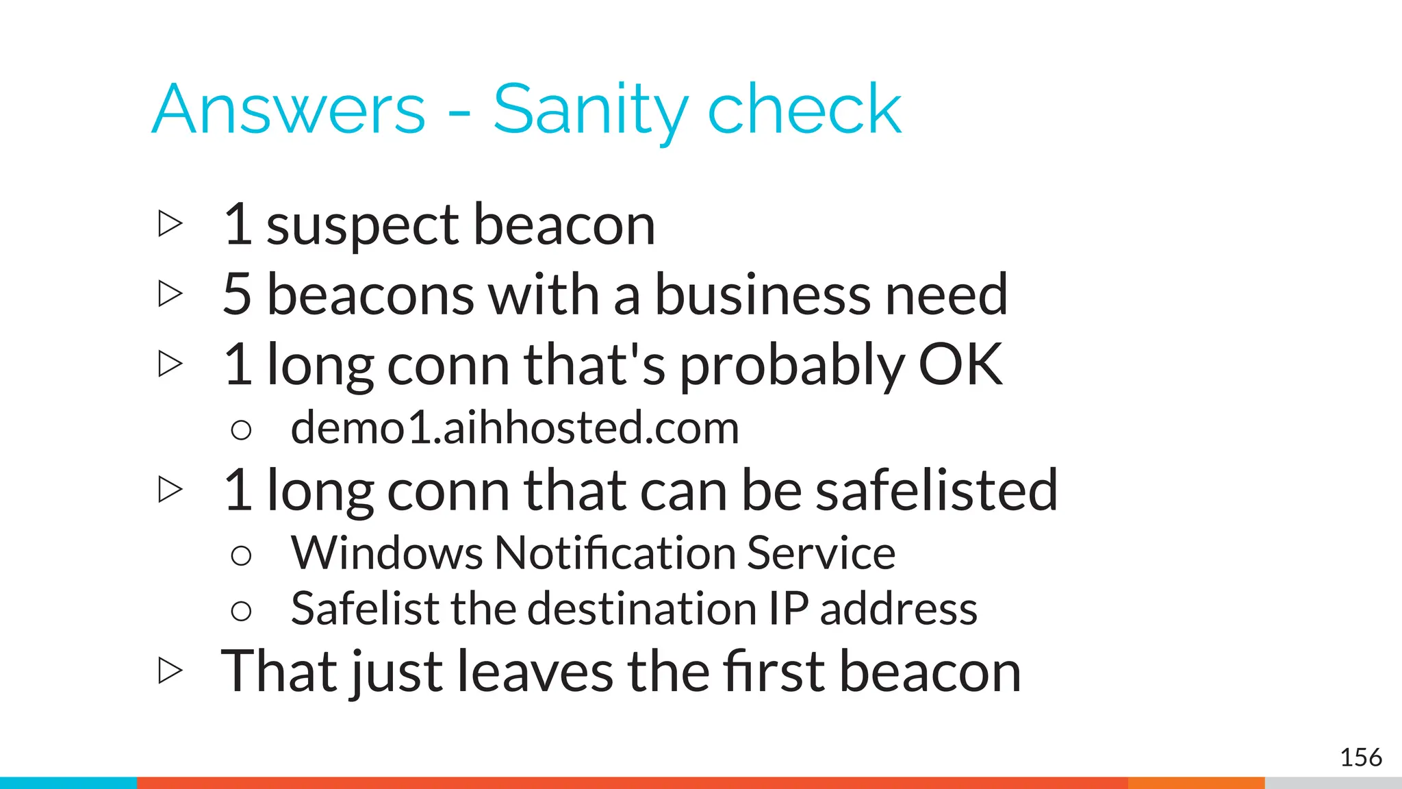 Answers - Sanity check
▷ 1 suspect beacon
▷ 5 beacons with a business need
▷ 1 long conn that's probably OK
○ demo1.aihhosted.com
▷ 1 long conn that can be safelisted
○ Windows Notiﬁcation Service
○ Safelist the destination IP address
▷ That just leaves the ﬁrst beacon
156
 