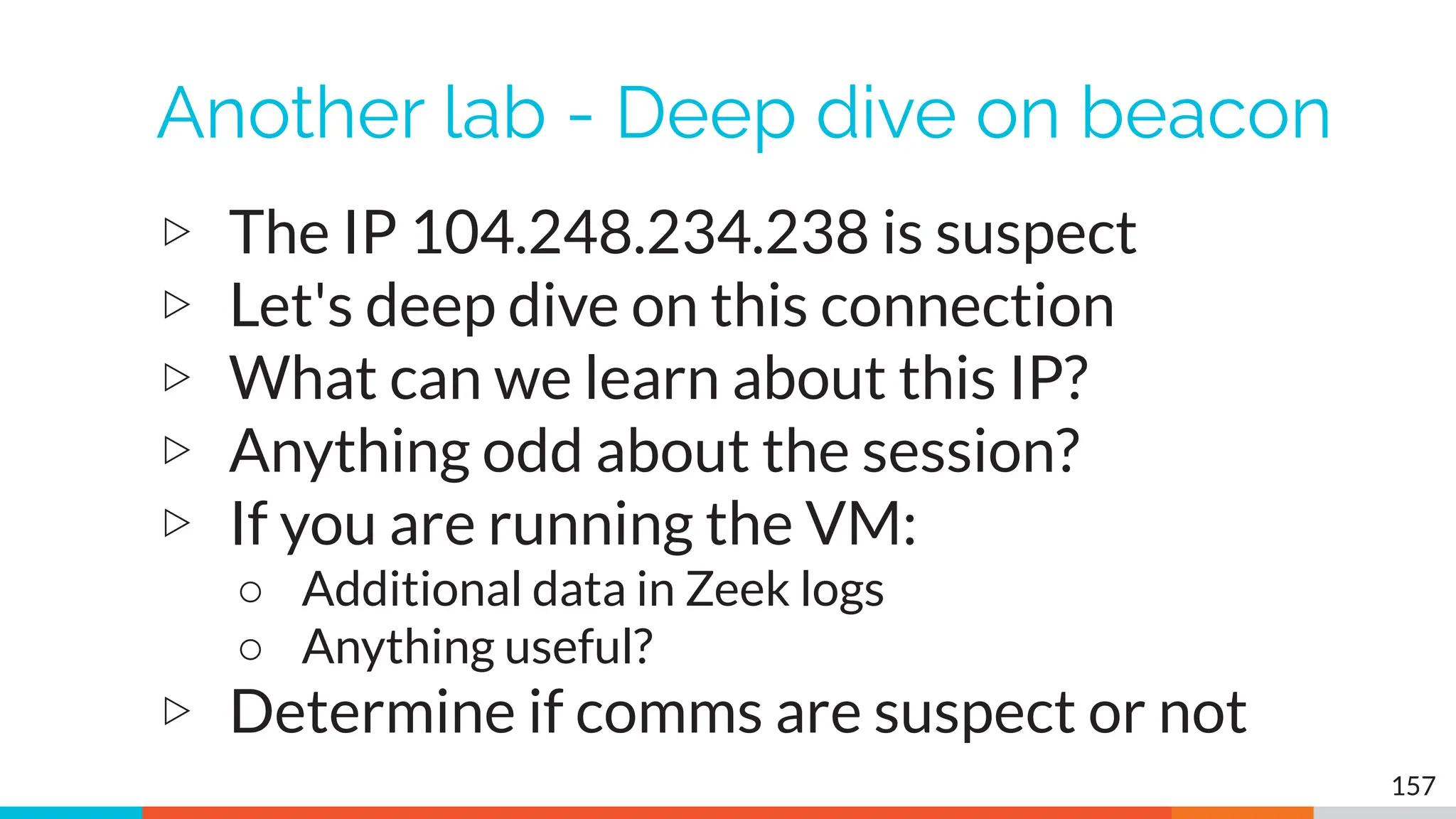 Another lab - Deep dive on beacon
▷ The IP 104.248.234.238 is suspect
▷ Let's deep dive on this connection
▷ What can we learn about this IP?
▷ Anything odd about the session?
▷ If you are running the VM:
○ Additional data in Zeek logs
○ Anything useful?
▷ Determine if comms are suspect or not
157
 