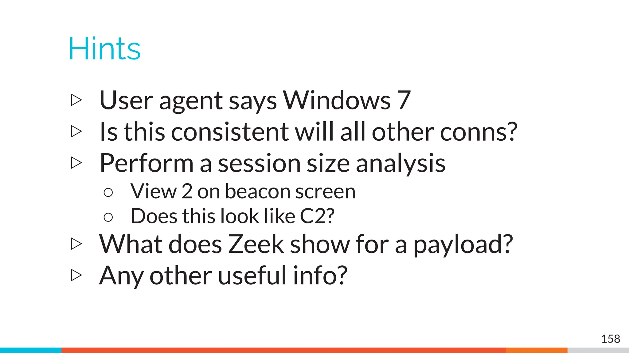 Hints
▷ User agent says Windows 7
▷ Is this consistent will all other conns?
▷ Perform a session size analysis
○ View 2 on beacon screen
○ Does this look like C2?
▷ What does Zeek show for a payload?
▷ Any other useful info?
158
 