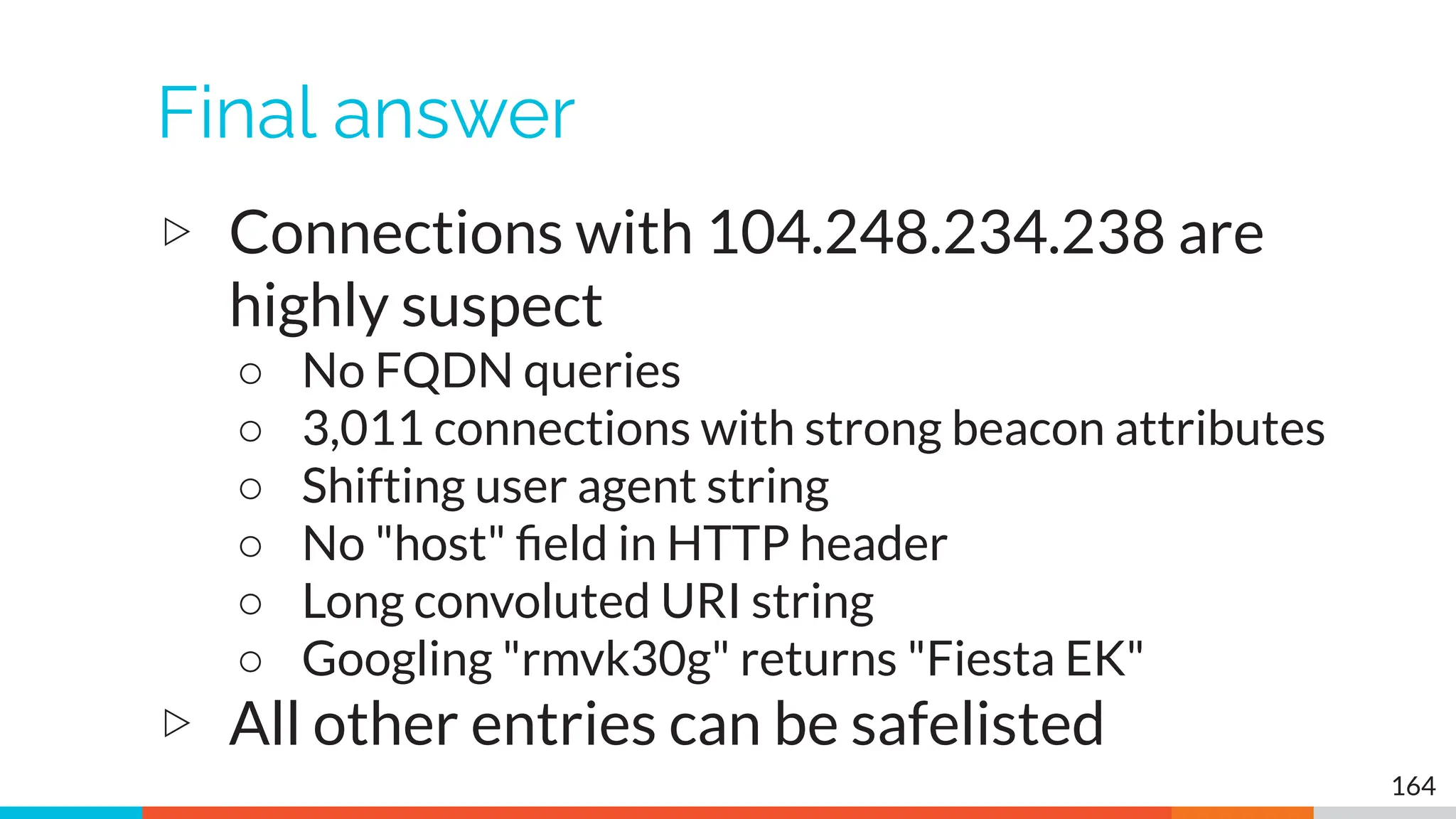 Final answer
▷ Connections with 104.248.234.238 are
highly suspect
○ No FQDN queries
○ 3,011 connections with strong beacon attributes
○ Shifting user agent string
○ No "host" ﬁeld in HTTP header
○ Long convoluted URI string
○ Googling "rmvk30g" returns "Fiesta EK"
▷ All other entries can be safelisted
164
 