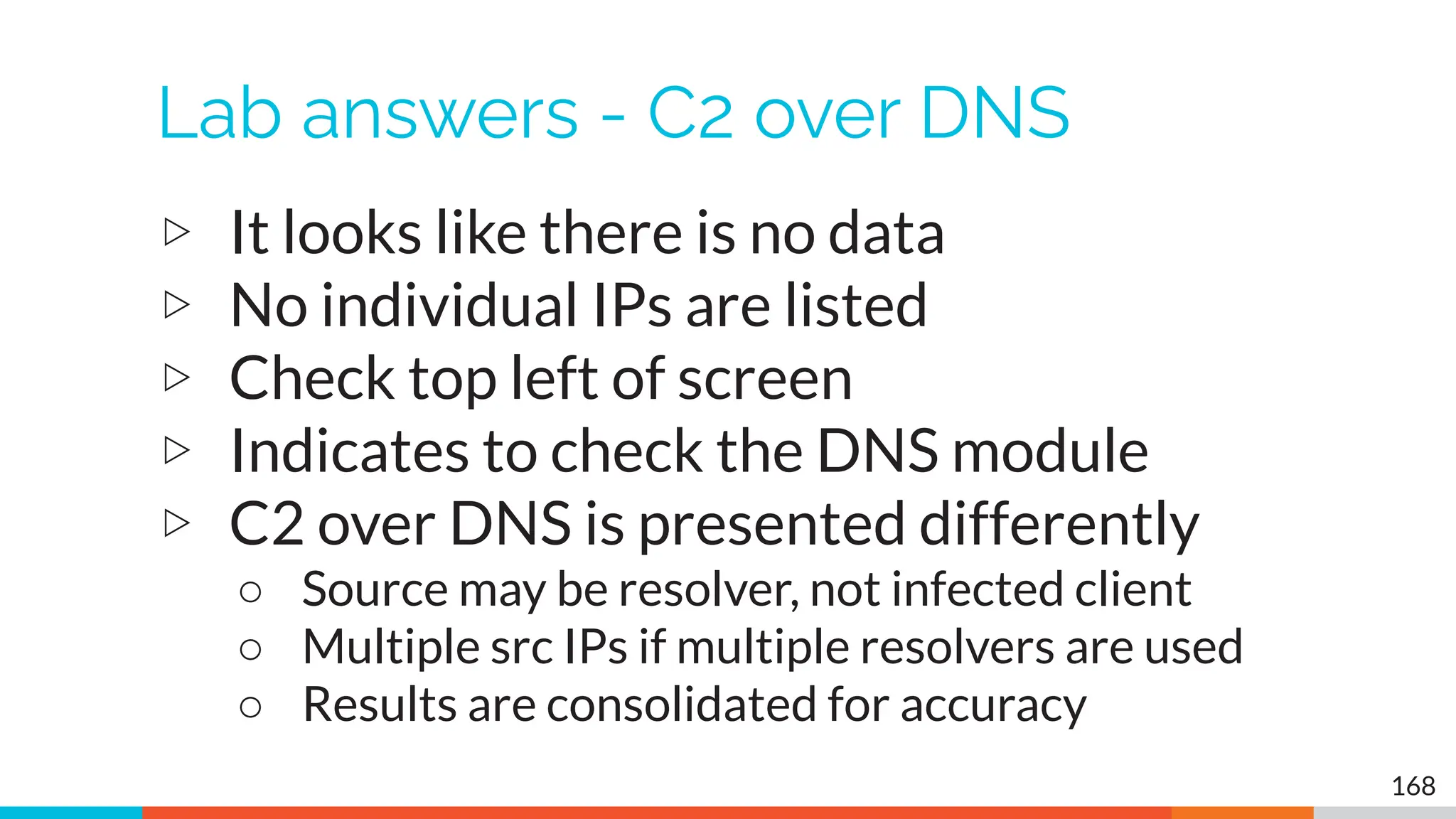 Lab answers - C2 over DNS
▷ It looks like there is no data
▷ No individual IPs are listed
▷ Check top left of screen
▷ Indicates to check the DNS module
▷ C2 over DNS is presented differently
○ Source may be resolver, not infected client
○ Multiple src IPs if multiple resolvers are used
○ Results are consolidated for accuracy
168
 