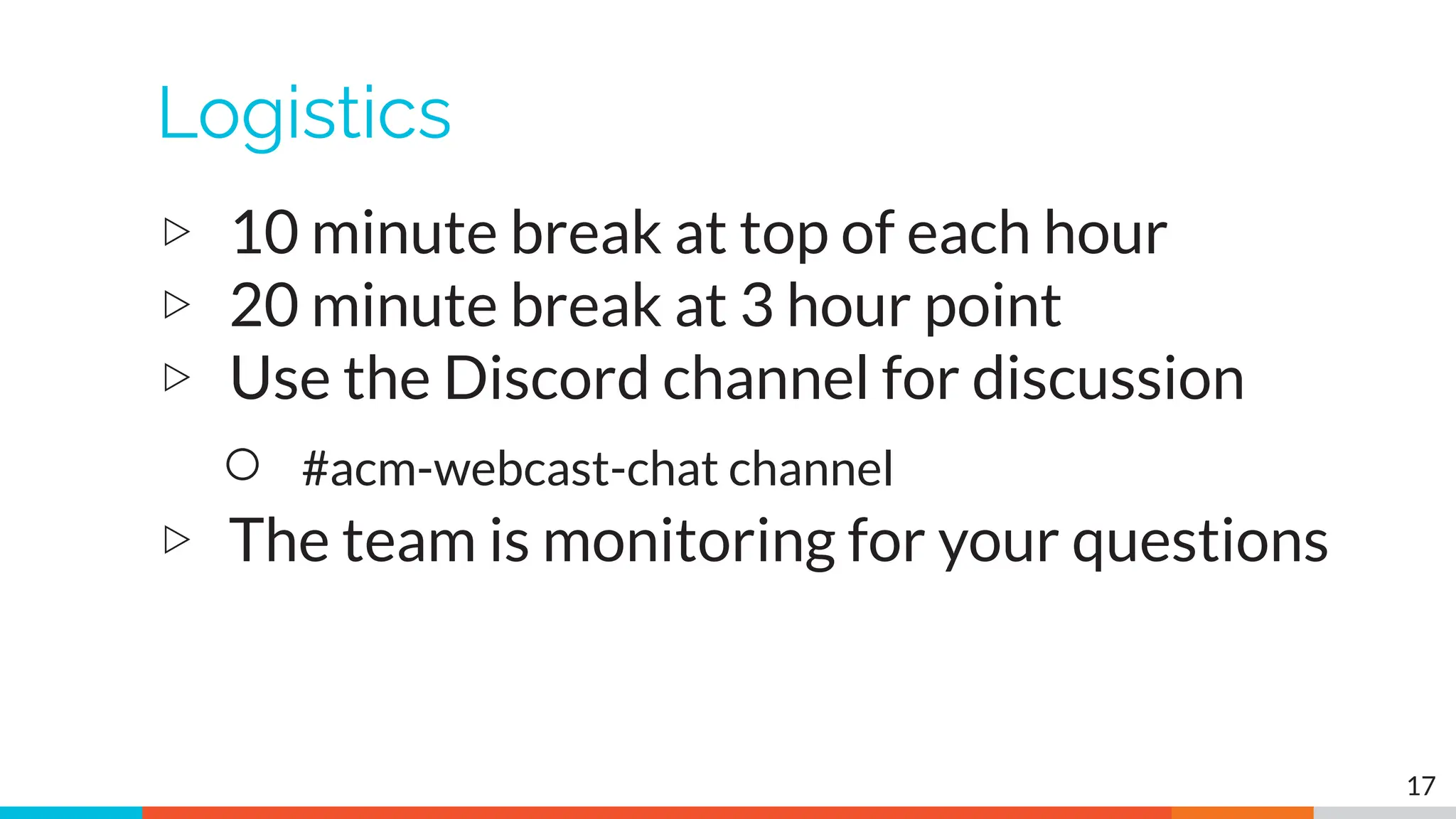 Logistics
▷ 10 minute break at top of each hour
▷ 20 minute break at 3 hour point
▷ Use the Discord channel for discussion
○ #acm-webcast-chat channel
▷ The team is monitoring for your questions
17
 