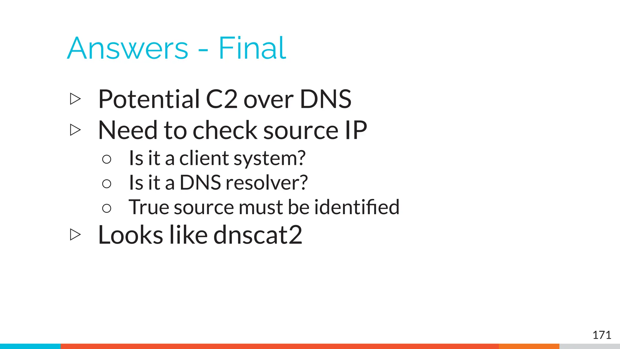 Answers - Final
▷ Potential C2 over DNS
▷ Need to check source IP
○ Is it a client system?
○ Is it a DNS resolver?
○ True source must be identiﬁed
▷ Looks like dnscat2
171
 
