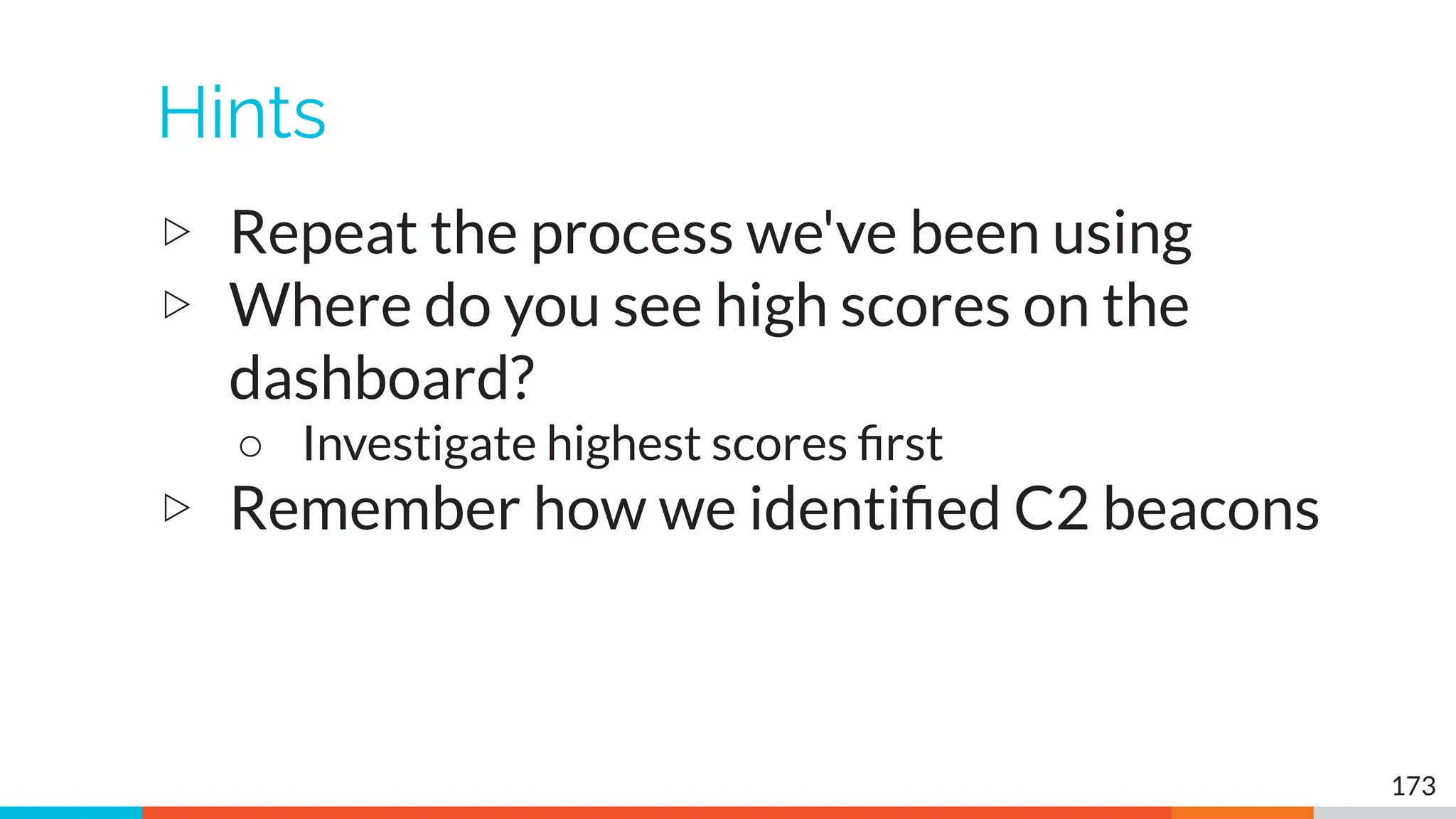 Hints
▷ Repeat the process we've been using
▷ Where do you see high scores on the
dashboard?
○ Investigate highest scores ﬁrst
▷ Remember how we identiﬁed C2 beacons
173
 