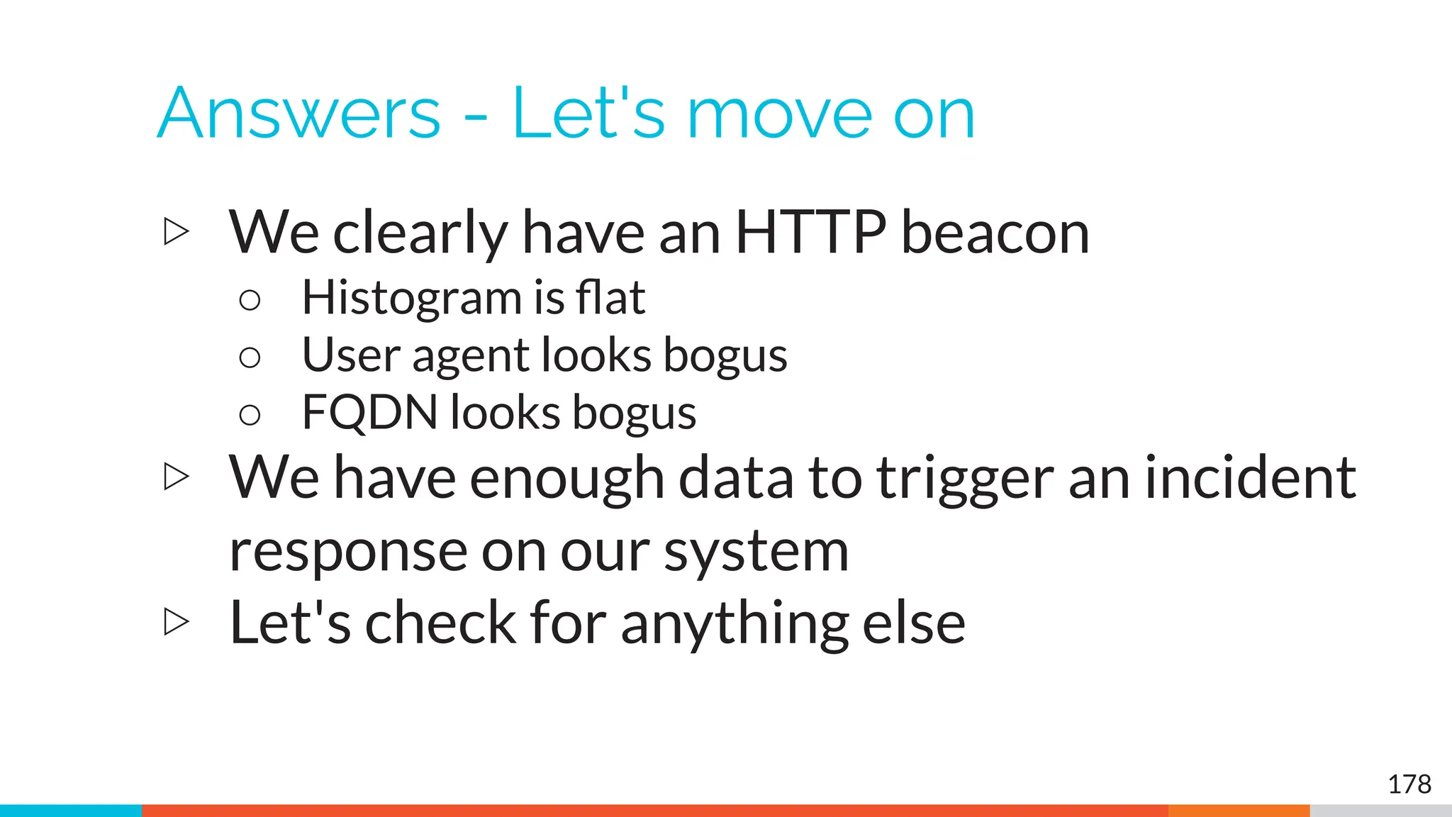Answers - Let's move on
▷ We clearly have an HTTP beacon
○ Histogram is ﬂat
○ User agent looks bogus
○ FQDN looks bogus
▷ We have enough data to trigger an incident
response on our system
▷ Let's check for anything else
178
 