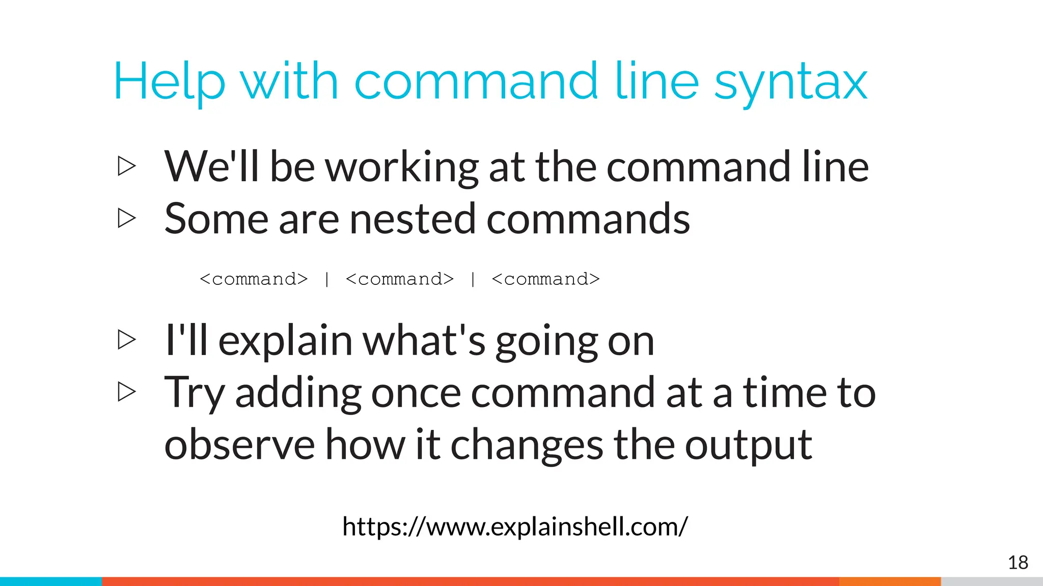 Help with command line syntax
▷ We'll be working at the command line
▷ Some are nested commands
▷ I'll explain what's going on
▷ Try adding once command at a time to
observe how it changes the output
18
<command> | <command> | <command>
https://www.explainshell.com/
 