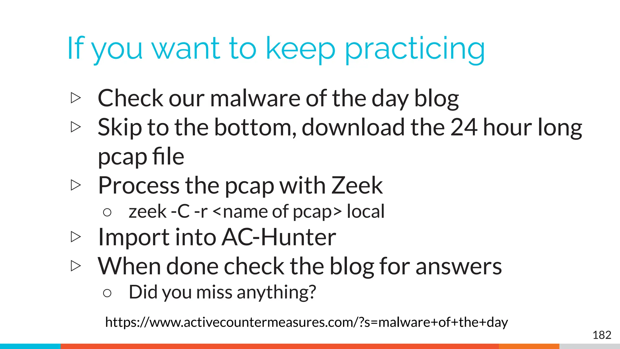 If you want to keep practicing
▷ Check our malware of the day blog
▷ Skip to the bottom, download the 24 hour long
pcap ﬁle
▷ Process the pcap with Zeek
○ zeek -C -r <name of pcap> local
▷ Import into AC-Hunter
▷ When done check the blog for answers
○ Did you miss anything?
182
https://www.activecountermeasures.com/?s=malware+of+the+day
 