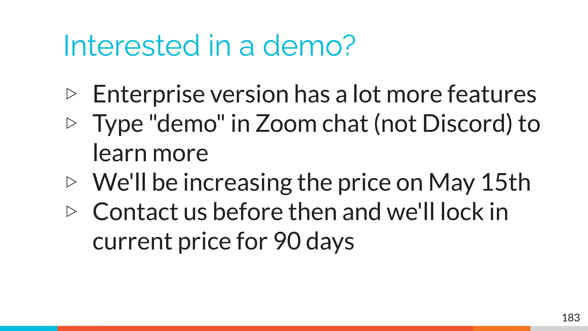 Interested in a demo?
▷ Enterprise version has a lot more features
▷ Type "demo" in Zoom chat (not Discord) to
learn more
▷ We'll be increasing the price on May 15th
▷ Contact us before then and we'll lock in
current price for 90 days
183
 