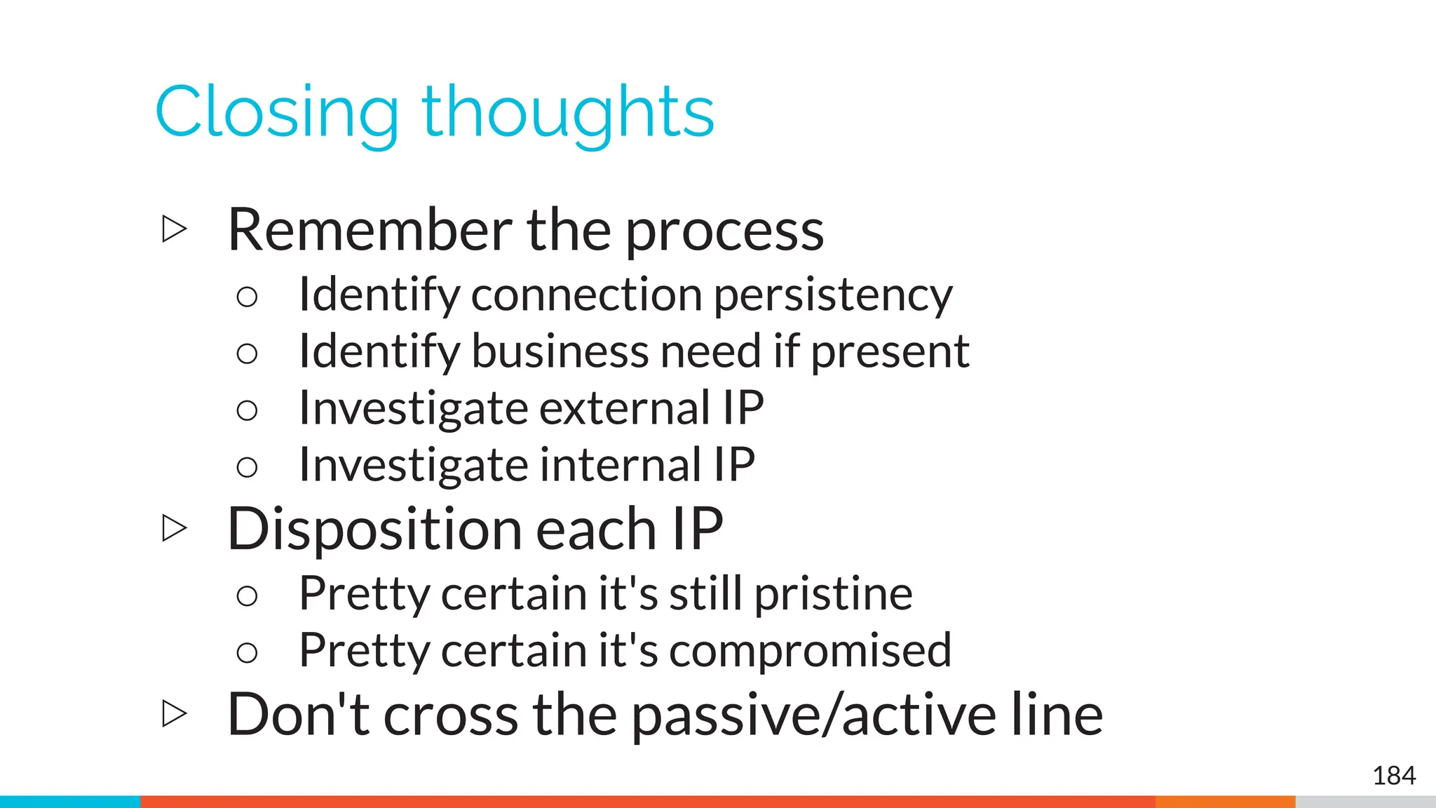 Closing thoughts
▷ Remember the process
○ Identify connection persistency
○ Identify business need if present
○ Investigate external IP
○ Investigate internal IP
▷ Disposition each IP
○ Pretty certain it's still pristine
○ Pretty certain it's compromised
▷ Don't cross the passive/active line
184
 