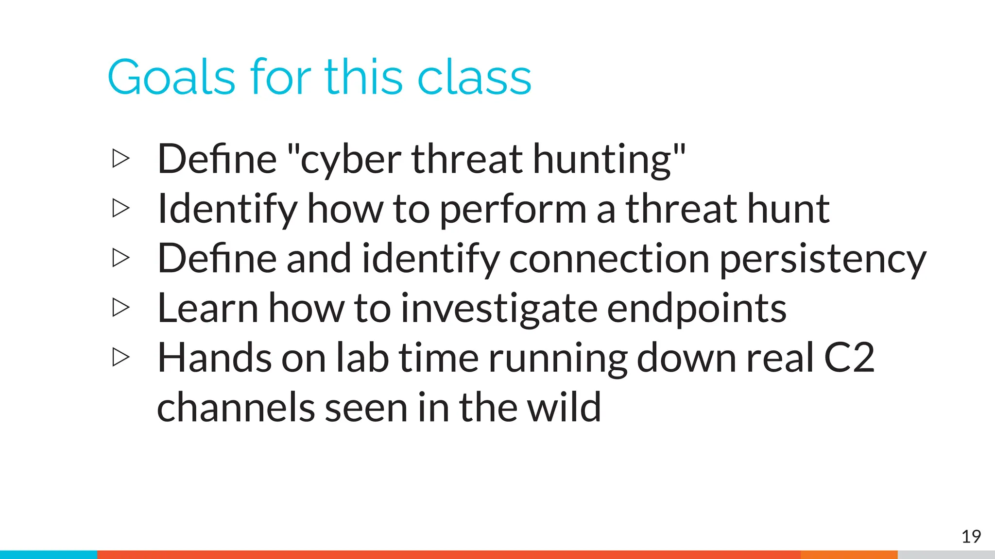 Goals for this class
▷ Deﬁne "cyber threat hunting"
▷ Identify how to perform a threat hunt
▷ Deﬁne and identify connection persistency
▷ Learn how to investigate endpoints
▷ Hands on lab time running down real C2
channels seen in the wild
19
 