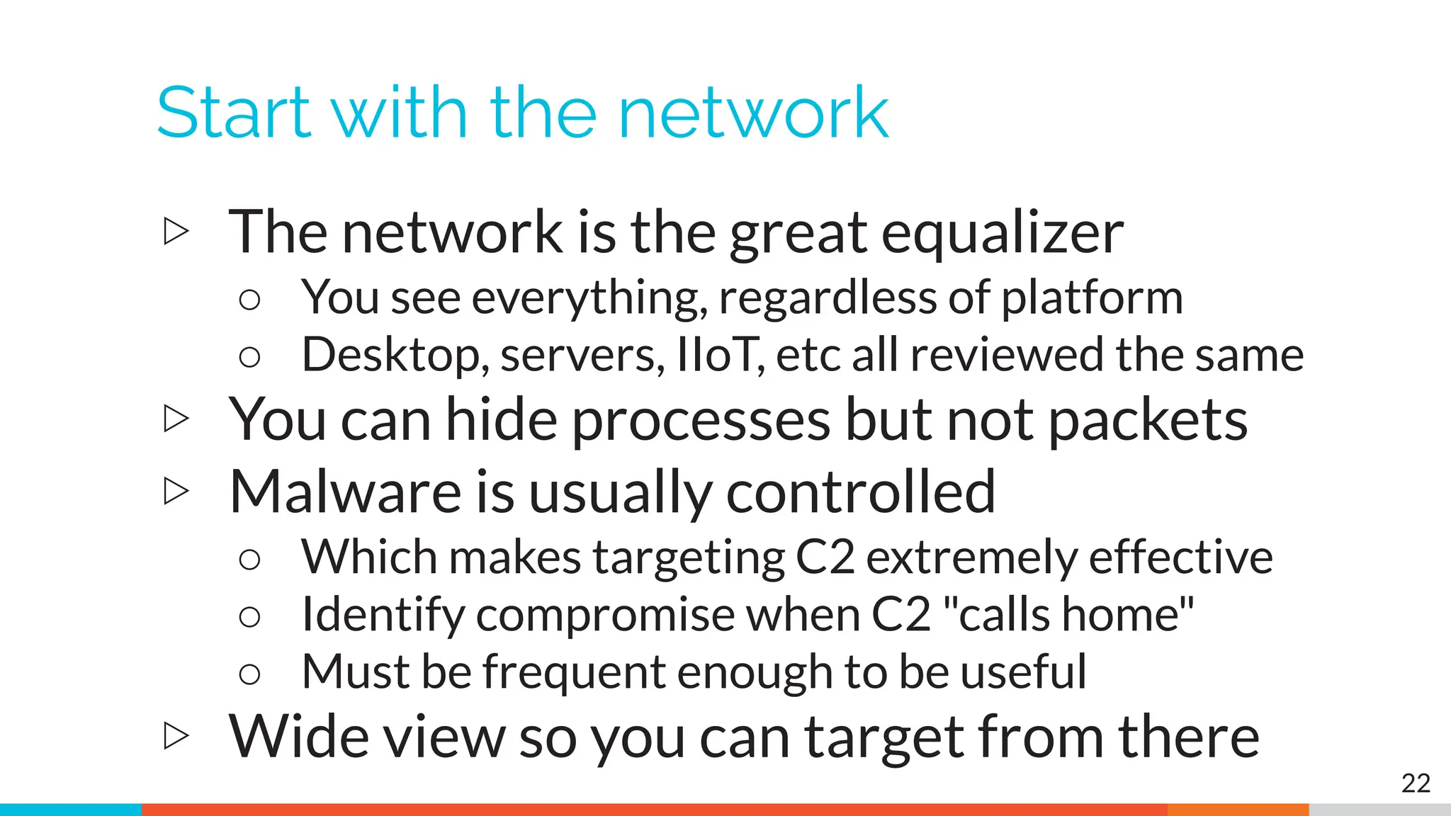 Start with the network
▷ The network is the great equalizer
○ You see everything, regardless of platform
○ Desktop, servers, IIoT, etc all reviewed the same
▷ You can hide processes but not packets
▷ Malware is usually controlled
○ Which makes targeting C2 extremely effective
○ Identify compromise when C2 "calls home"
○ Must be frequent enough to be useful
▷ Wide view so you can target from there
22
 