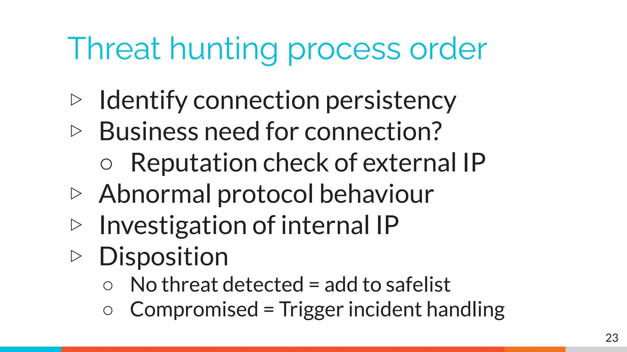 Threat hunting process order
▷ Identify connection persistency
▷ Business need for connection?
○ Reputation check of external IP
▷ Abnormal protocol behaviour
▷ Investigation of internal IP
▷ Disposition
○ No threat detected = add to safelist
○ Compromised = Trigger incident handling
23
 