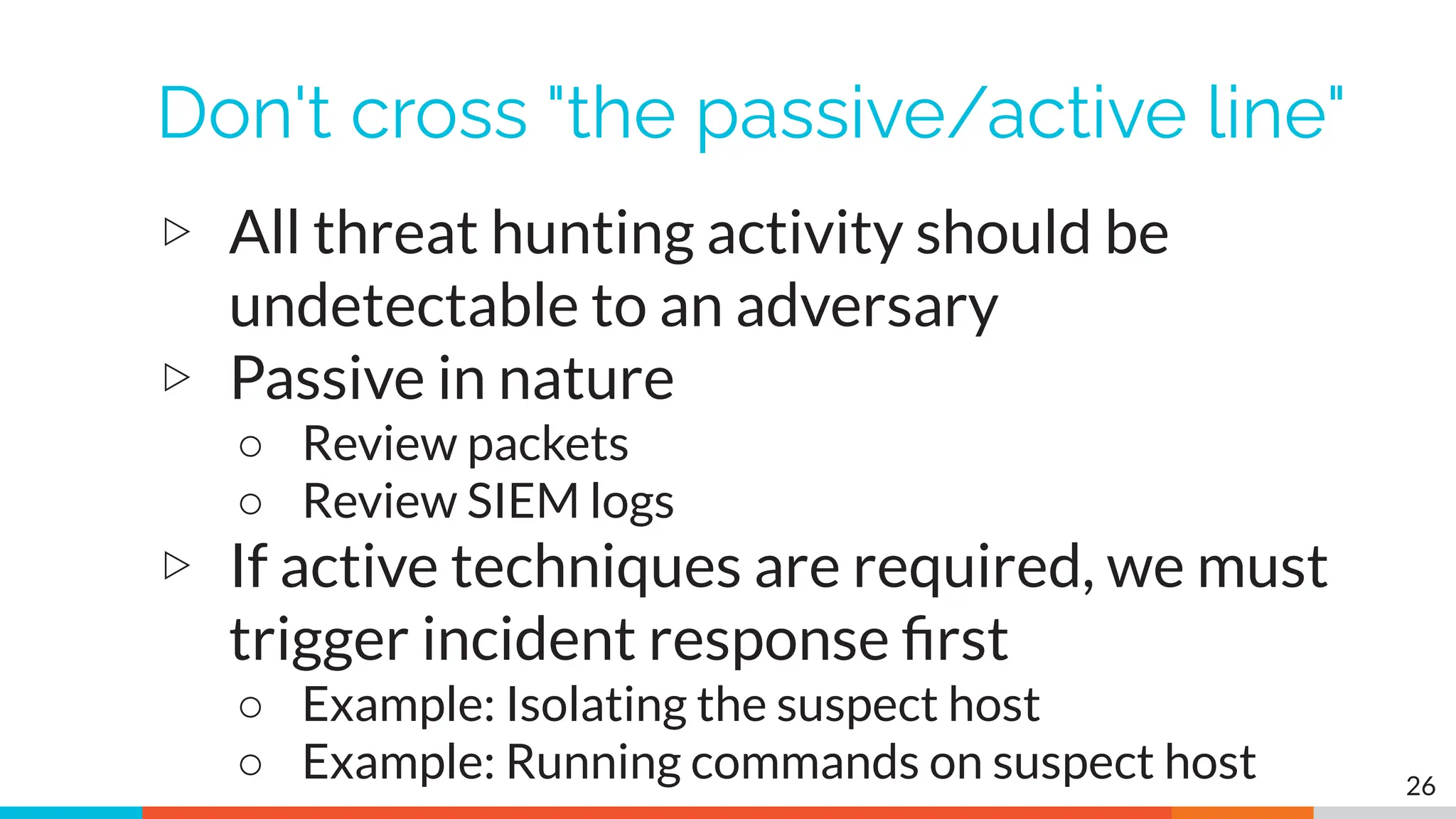 Don't cross "the passive/active line"
▷ All threat hunting activity should be
undetectable to an adversary
▷ Passive in nature
○ Review packets
○ Review SIEM logs
▷ If active techniques are required, we must
trigger incident response ﬁrst
○ Example: Isolating the suspect host
○ Example: Running commands on suspect host 26
 