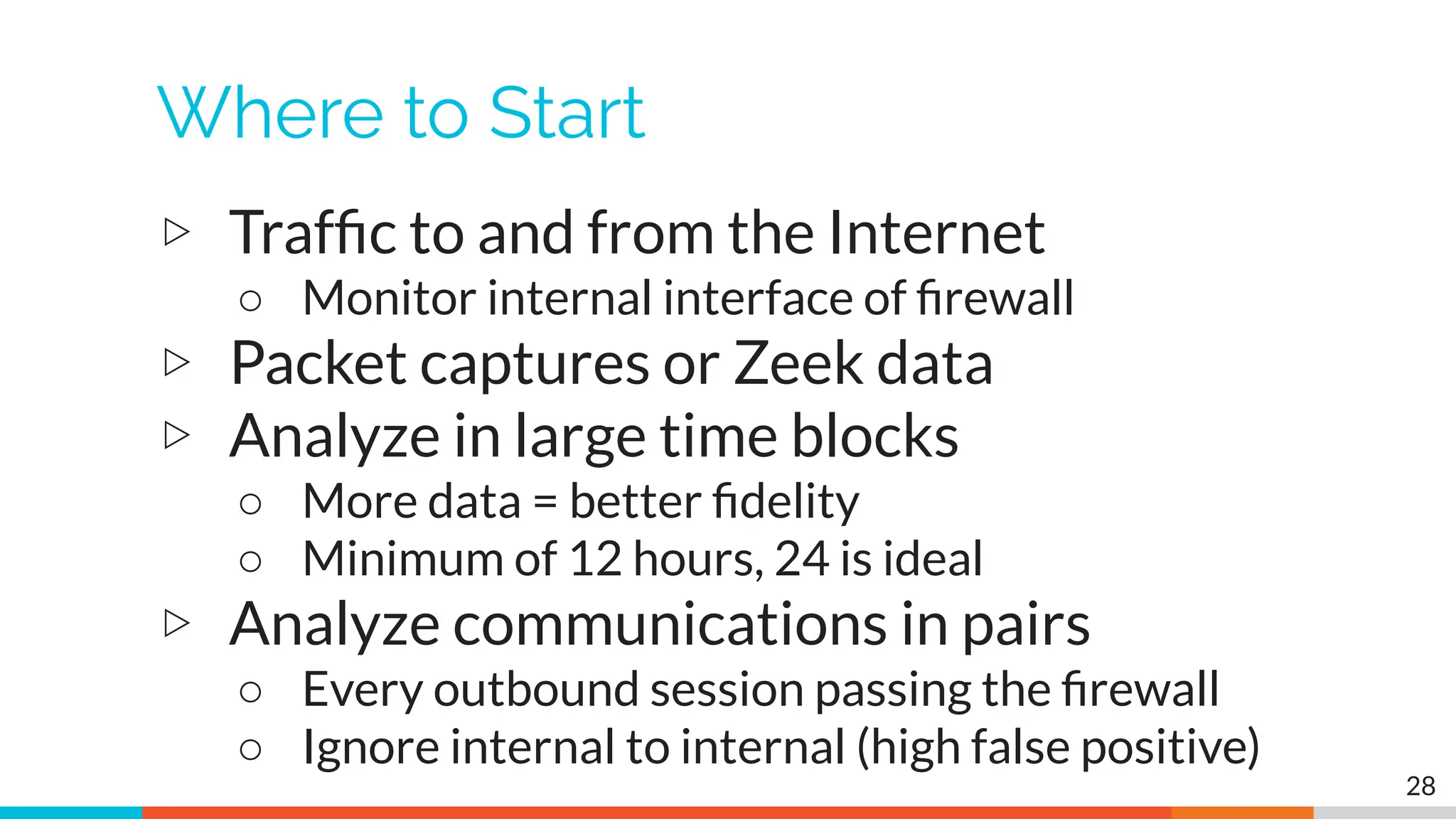 Where to Start
▷ Trafﬁc to and from the Internet
○ Monitor internal interface of ﬁrewall
▷ Packet captures or Zeek data
▷ Analyze in large time blocks
○ More data = better ﬁdelity
○ Minimum of 12 hours, 24 is ideal
▷ Analyze communications in pairs
○ Every outbound session passing the ﬁrewall
○ Ignore internal to internal (high false positive)
28
 