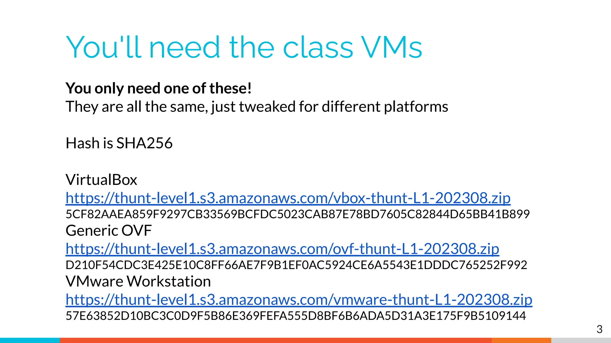 You'll need the class VMs
3
You only need one of these!
They are all the same, just tweaked for different platforms
Hash is SHA256
VirtualBox
https://thunt-level1.s3.amazonaws.com/vbox-thunt-L1-202308.zip
5CF82AAEA859F9297CB33569BCFDC5023CAB87E78BD7605C82844D65BB41B899
Generic OVF
https://thunt-level1.s3.amazonaws.com/ovf-thunt-L1-202308.zip
D210F54CDC3E425E10C8FF66AE7F9B1EF0AC5924CE6A5543E1DDDC765252F992
VMware Workstation
https://thunt-level1.s3.amazonaws.com/vmware-thunt-L1-202308.zip
57E63852D10BC3C0D9F5B86E369FEFA555D8BF6B6ADA5D31A3E175F9B5109144
 