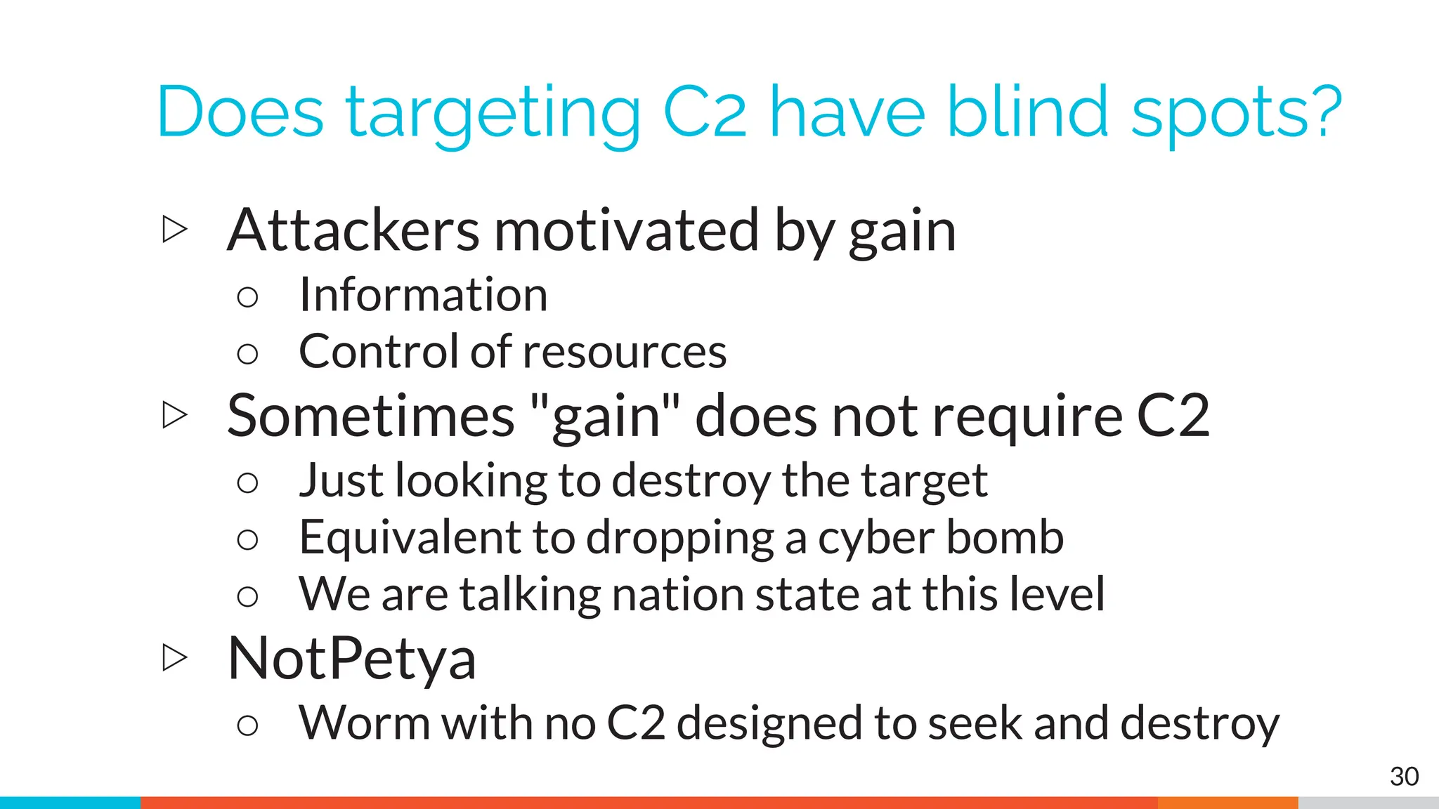 Does targeting C2 have blind spots?
▷ Attackers motivated by gain
○ Information
○ Control of resources
▷ Sometimes "gain" does not require C2
○ Just looking to destroy the target
○ Equivalent to dropping a cyber bomb
○ We are talking nation state at this level
▷ NotPetya
○ Worm with no C2 designed to seek and destroy
30
 