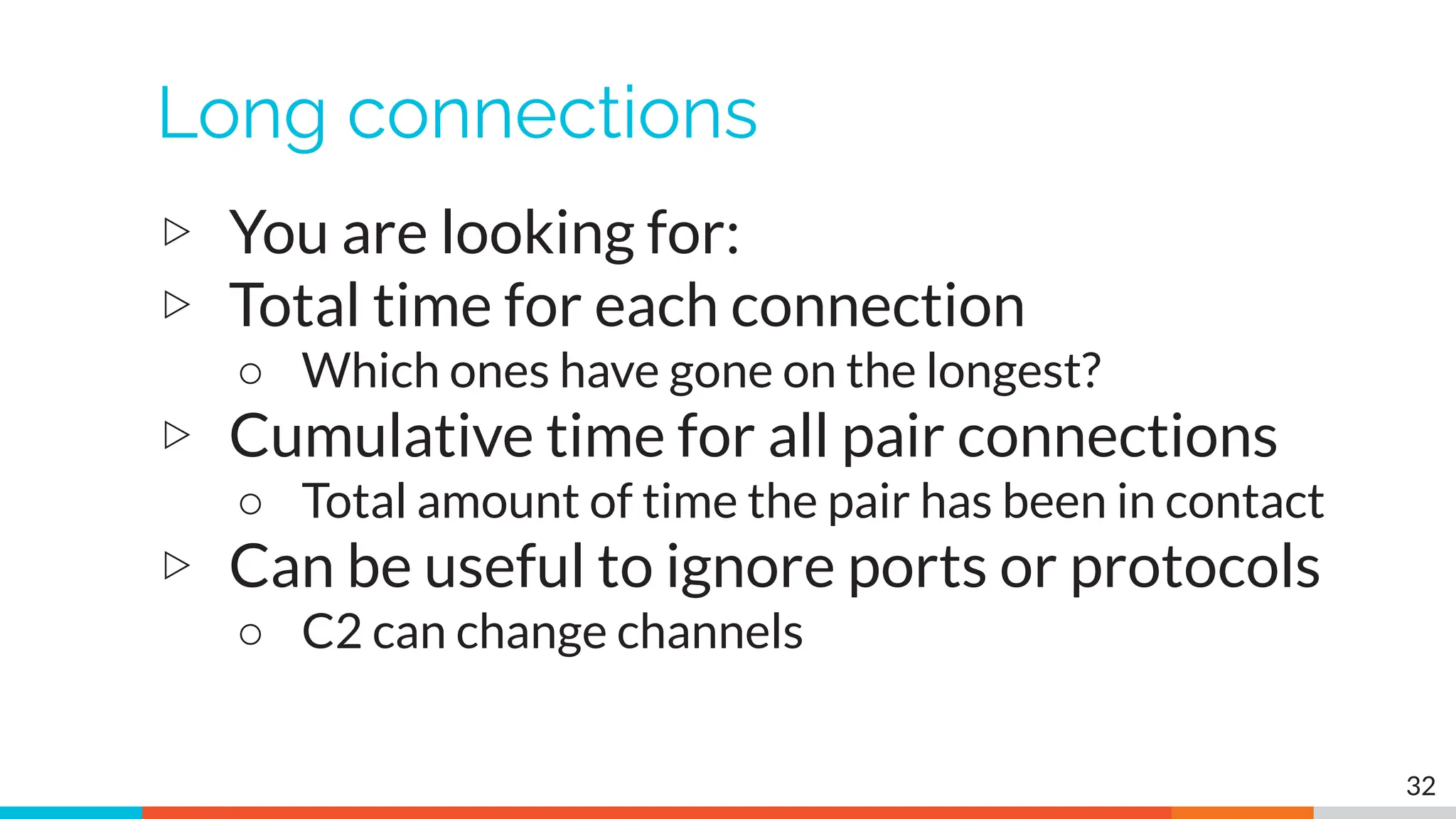 Long connections
▷ You are looking for:
▷ Total time for each connection
○ Which ones have gone on the longest?
▷ Cumulative time for all pair connections
○ Total amount of time the pair has been in contact
▷ Can be useful to ignore ports or protocols
○ C2 can change channels
32
 
