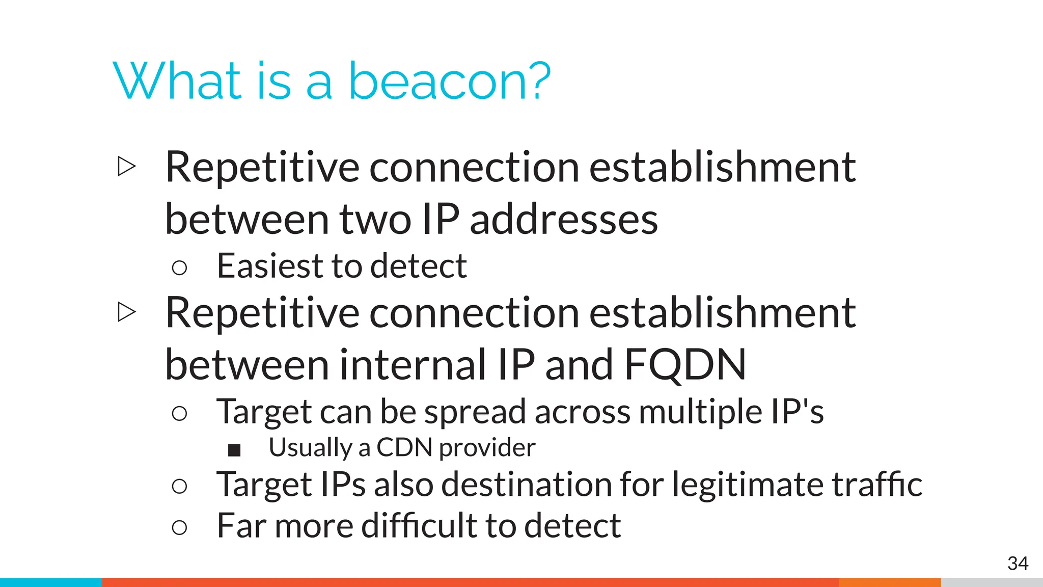 What is a beacon?
▷ Repetitive connection establishment
between two IP addresses
○ Easiest to detect
▷ Repetitive connection establishment
between internal IP and FQDN
○ Target can be spread across multiple IP's
■ Usually a CDN provider
○ Target IPs also destination for legitimate trafﬁc
○ Far more difﬁcult to detect
34
 