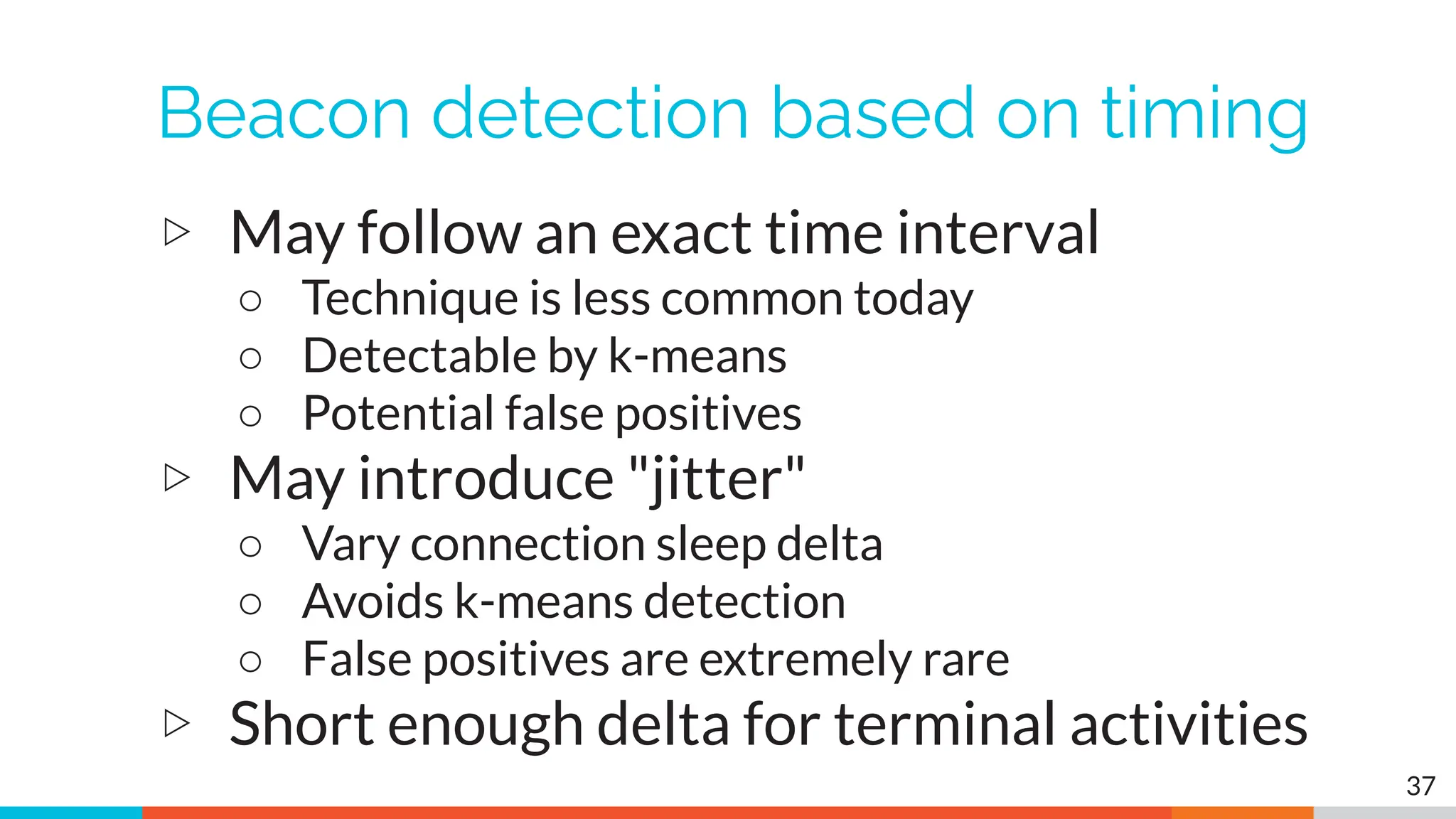 Beacon detection based on timing
▷ May follow an exact time interval
○ Technique is less common today
○ Detectable by k-means
○ Potential false positives
▷ May introduce "jitter"
○ Vary connection sleep delta
○ Avoids k-means detection
○ False positives are extremely rare
▷ Short enough delta for terminal activities
37
 