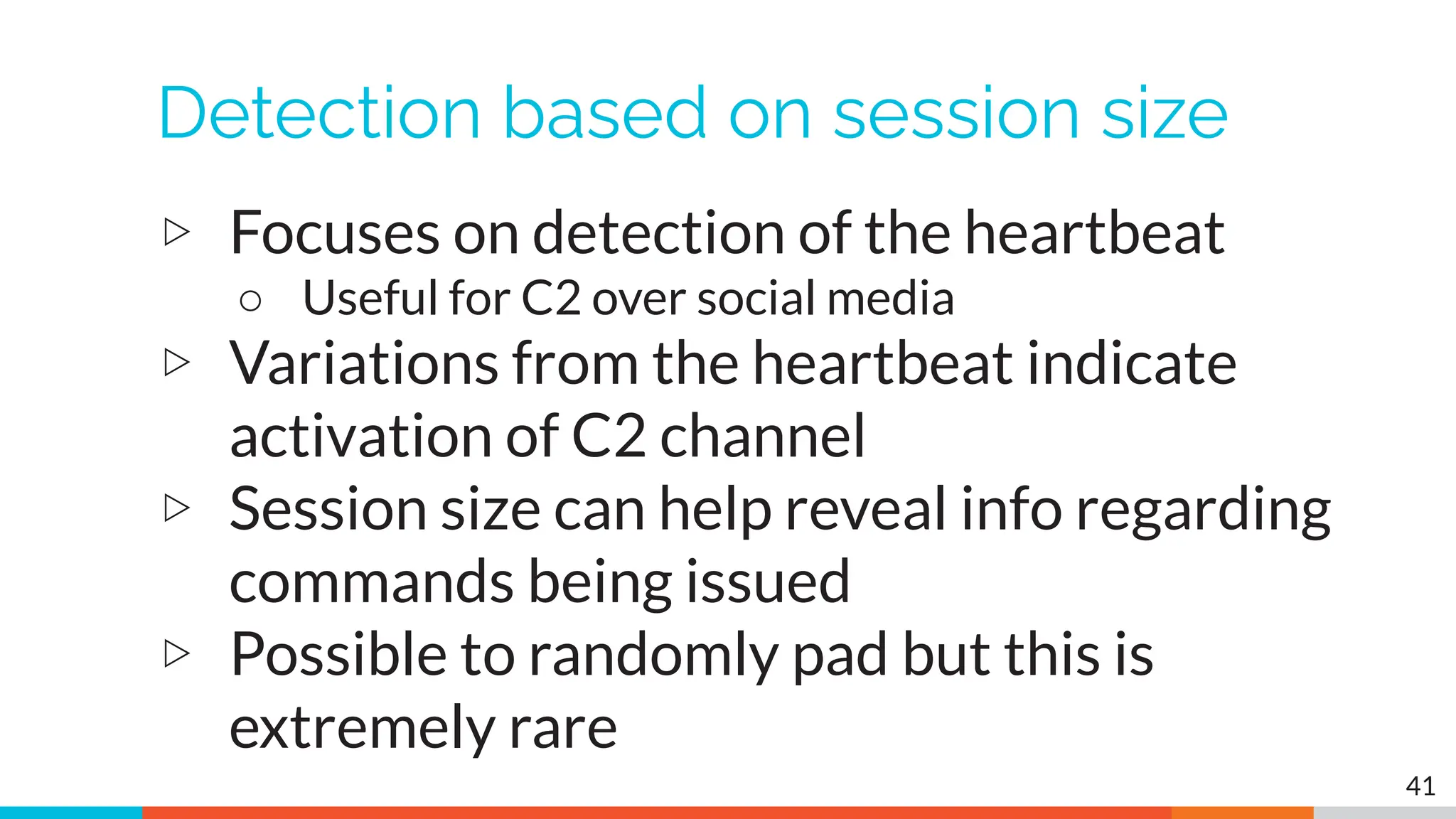 Detection based on session size
▷ Focuses on detection of the heartbeat
○ Useful for C2 over social media
▷ Variations from the heartbeat indicate
activation of C2 channel
▷ Session size can help reveal info regarding
commands being issued
▷ Possible to randomly pad but this is
extremely rare
41
 