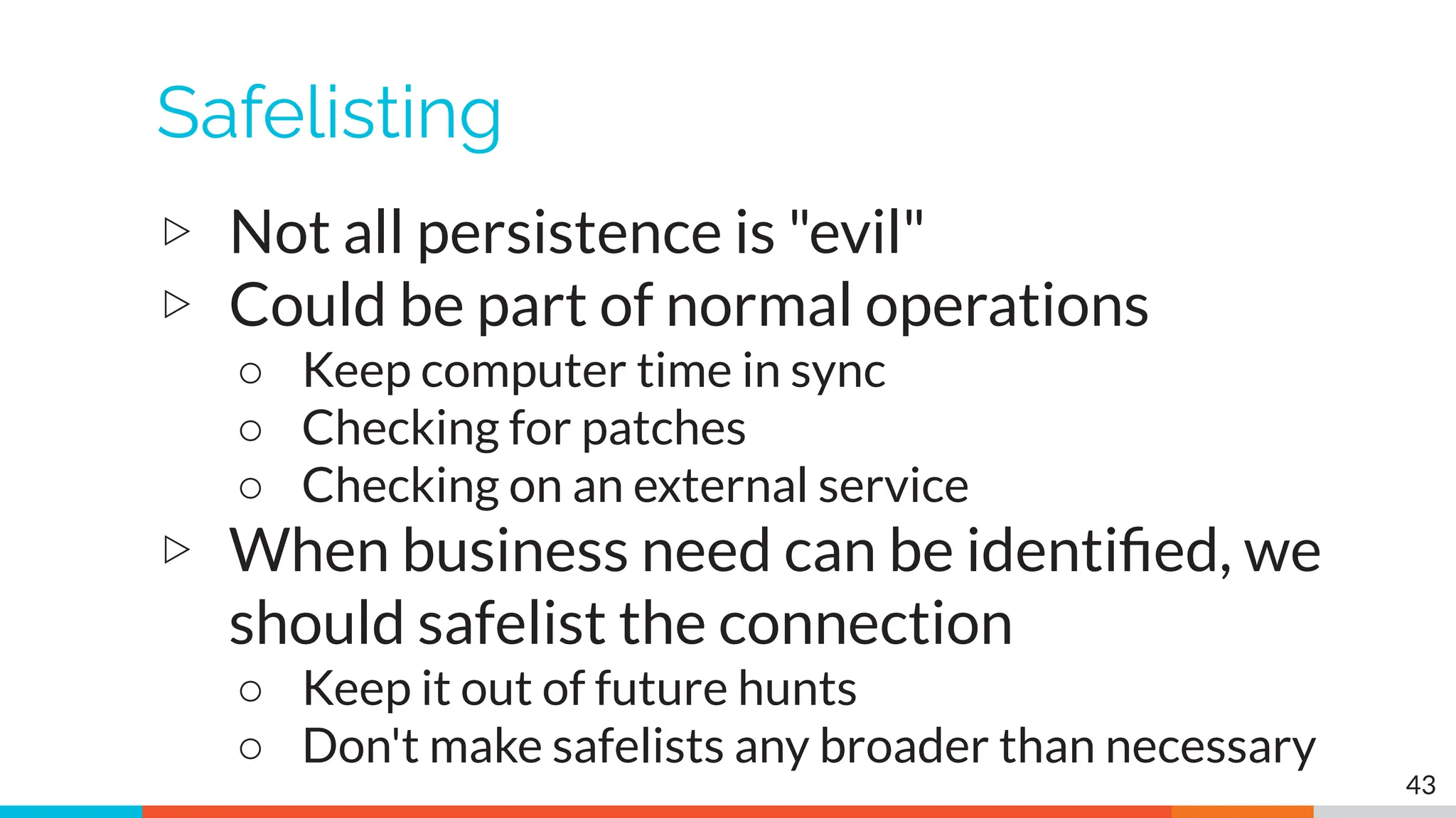 Safelisting
▷ Not all persistence is "evil"
▷ Could be part of normal operations
○ Keep computer time in sync
○ Checking for patches
○ Checking on an external service
▷ When business need can be identiﬁed, we
should safelist the connection
○ Keep it out of future hunts
○ Don't make safelists any broader than necessary
43
 