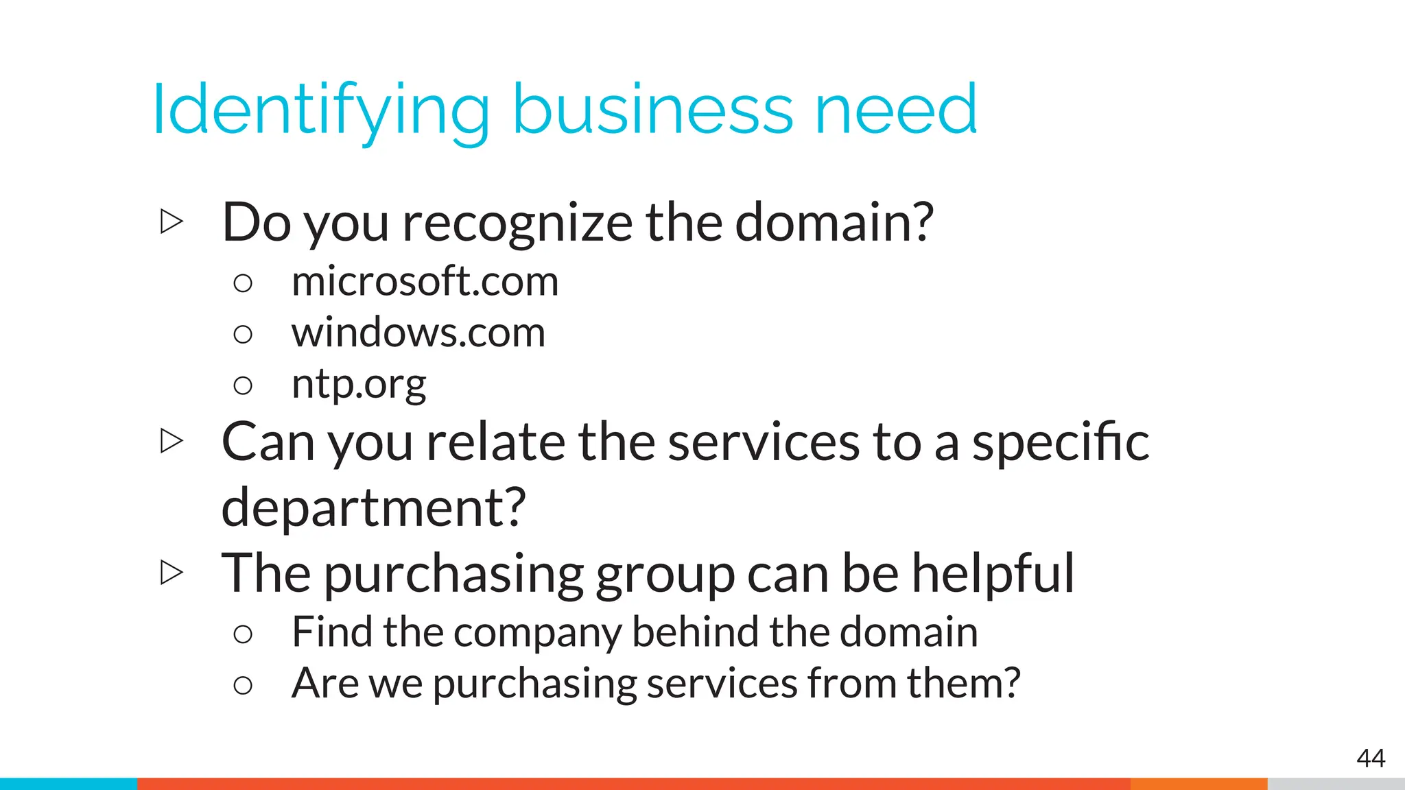 Identifying business need
▷ Do you recognize the domain?
○ microsoft.com
○ windows.com
○ ntp.org
▷ Can you relate the services to a speciﬁc
department?
▷ The purchasing group can be helpful
○ Find the company behind the domain
○ Are we purchasing services from them?
44
 