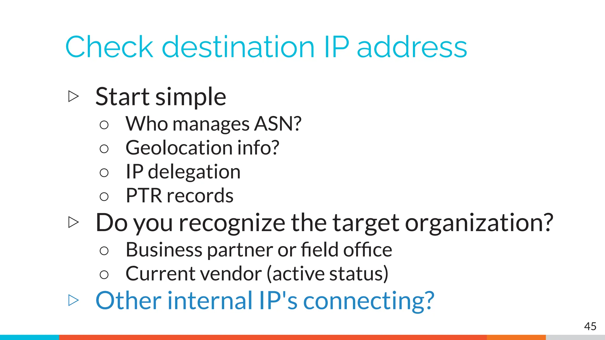 Check destination IP address
▷ Start simple
○ Who manages ASN?
○ Geolocation info?
○ IP delegation
○ PTR records
▷ Do you recognize the target organization?
○ Business partner or ﬁeld ofﬁce
○ Current vendor (active status)
▷ Other internal IP's connecting?
45
 