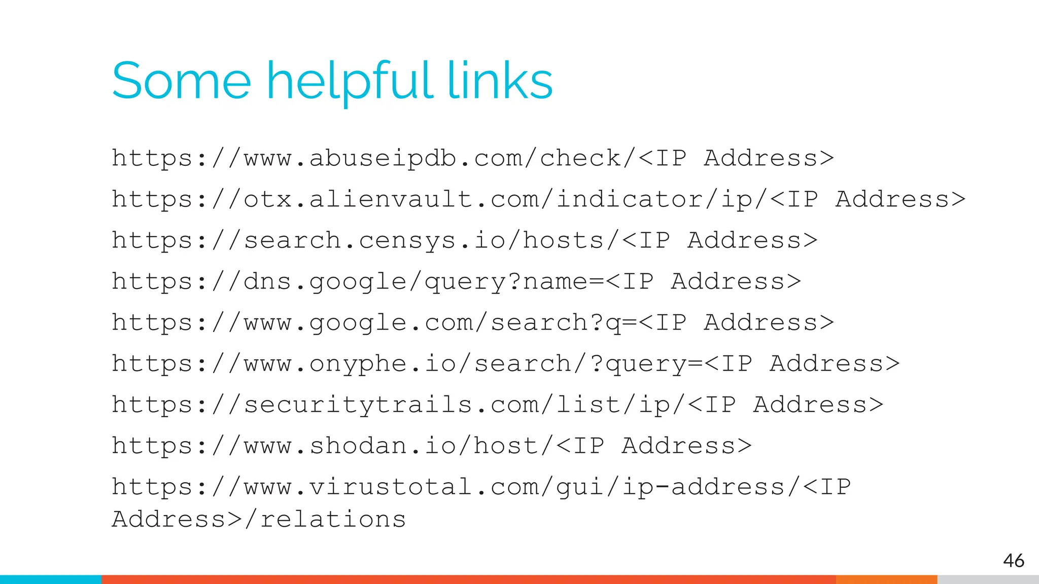 Some helpful links
https://www.abuseipdb.com/check/<IP Address>
https://otx.alienvault.com/indicator/ip/<IP Address>
https://search.censys.io/hosts/<IP Address>
https://dns.google/query?name=<IP Address>
https://www.google.com/search?q=<IP Address>
https://www.onyphe.io/search/?query=<IP Address>
https://securitytrails.com/list/ip/<IP Address>
https://www.shodan.io/host/<IP Address>
https://www.virustotal.com/gui/ip-address/<IP
Address>/relations
46
 