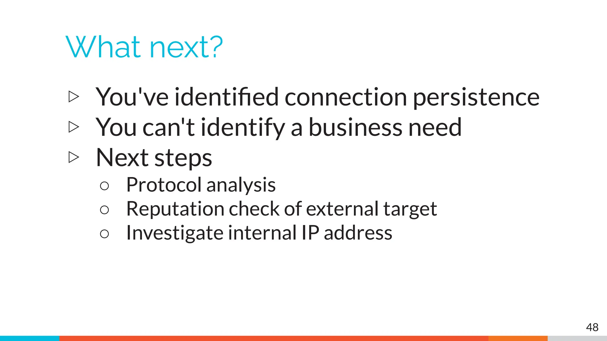 What next?
▷ You've identiﬁed connection persistence
▷ You can't identify a business need
▷ Next steps
○ Protocol analysis
○ Reputation check of external target
○ Investigate internal IP address
48
 