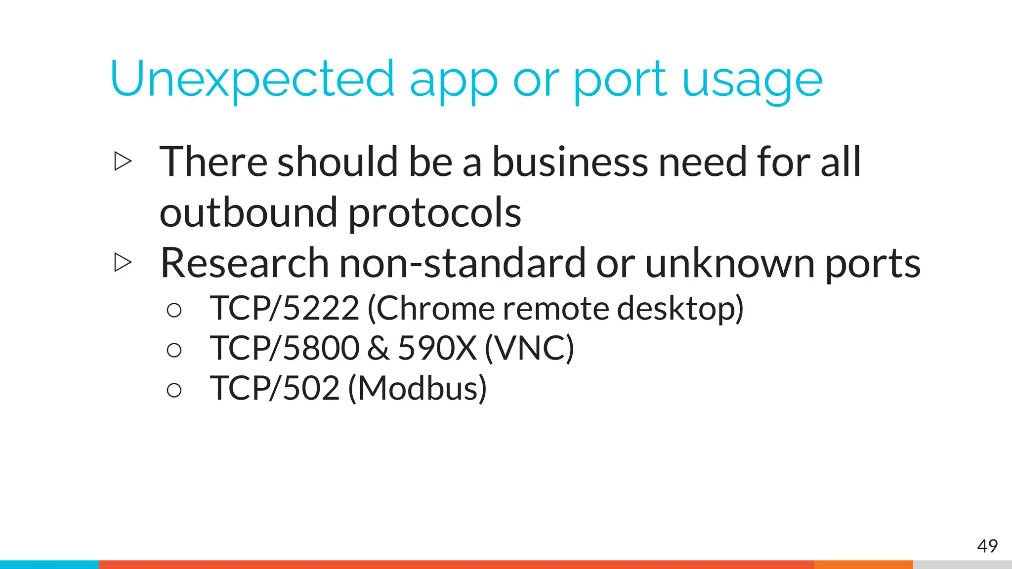 Unexpected app or port usage
▷ There should be a business need for all
outbound protocols
▷ Research non-standard or unknown ports
○ TCP/5222 (Chrome remote desktop)
○ TCP/5800 & 590X (VNC)
○ TCP/502 (Modbus)
49
 