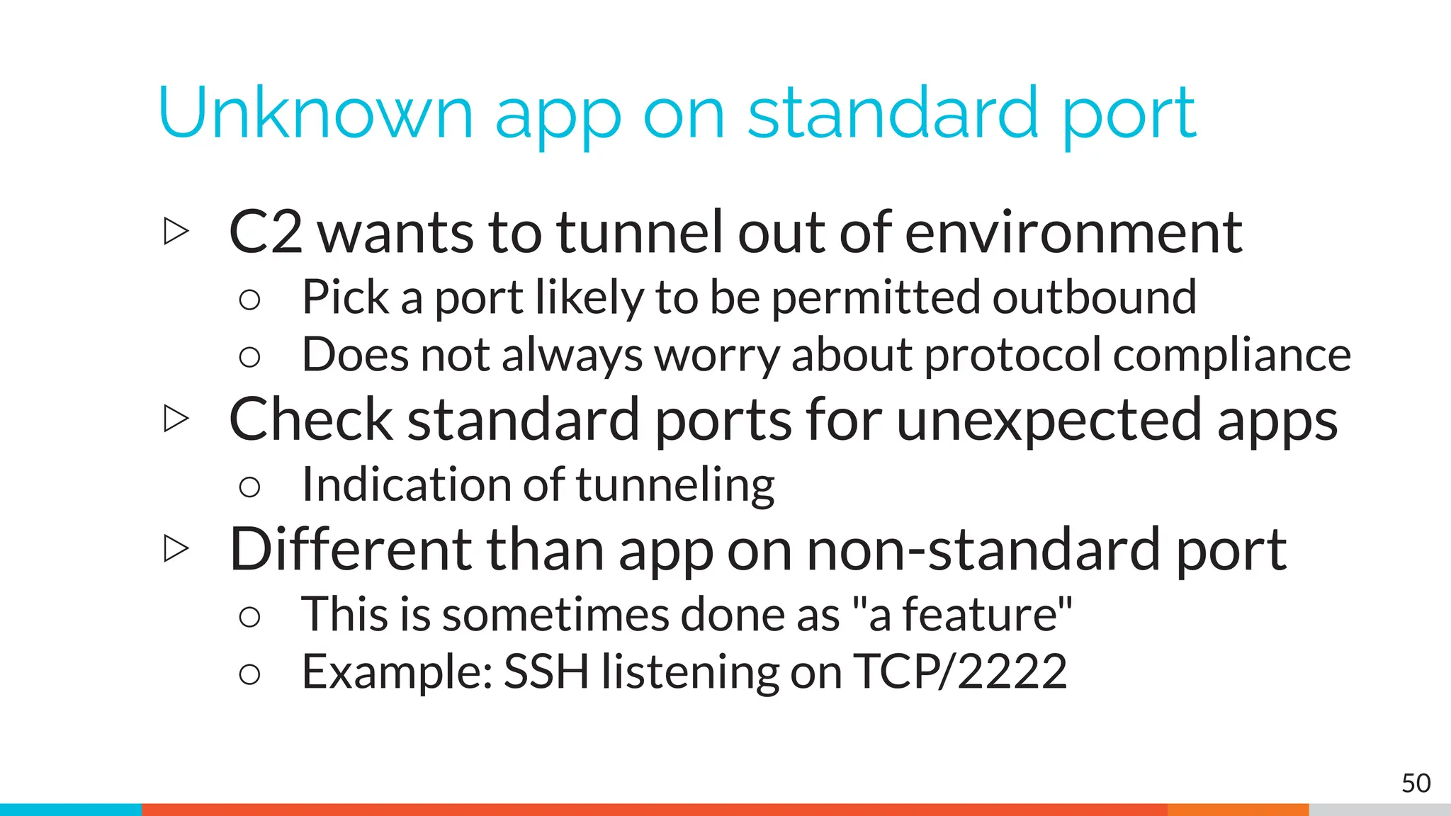 Unknown app on standard port
▷ C2 wants to tunnel out of environment
○ Pick a port likely to be permitted outbound
○ Does not always worry about protocol compliance
▷ Check standard ports for unexpected apps
○ Indication of tunneling
▷ Different than app on non-standard port
○ This is sometimes done as "a feature"
○ Example: SSH listening on TCP/2222
50
 