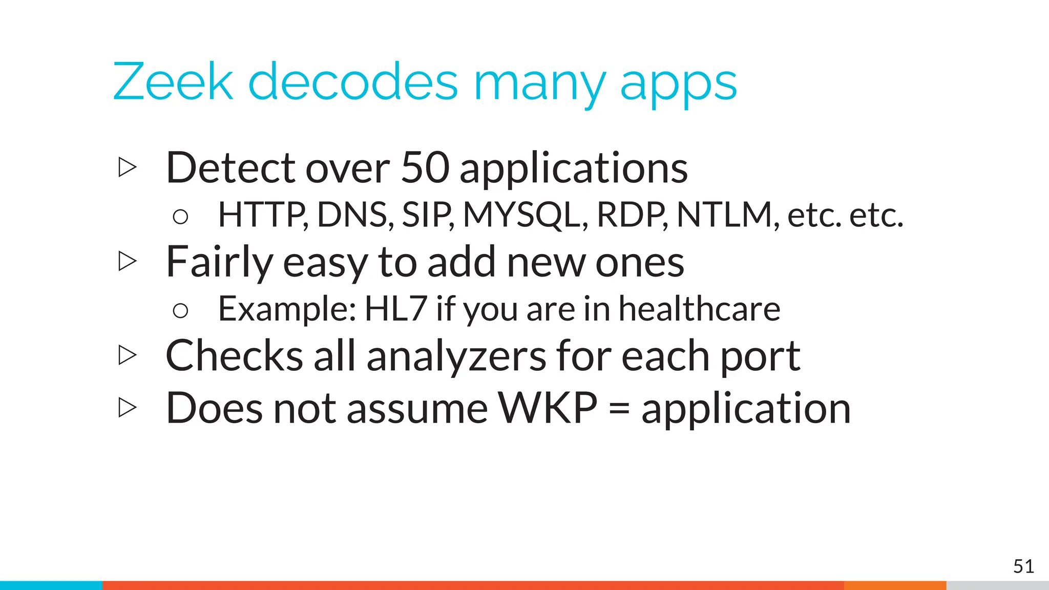 Zeek decodes many apps
▷ Detect over 50 applications
○ HTTP, DNS, SIP, MYSQL, RDP, NTLM, etc. etc.
▷ Fairly easy to add new ones
○ Example: HL7 if you are in healthcare
▷ Checks all analyzers for each port
▷ Does not assume WKP = application
51
 