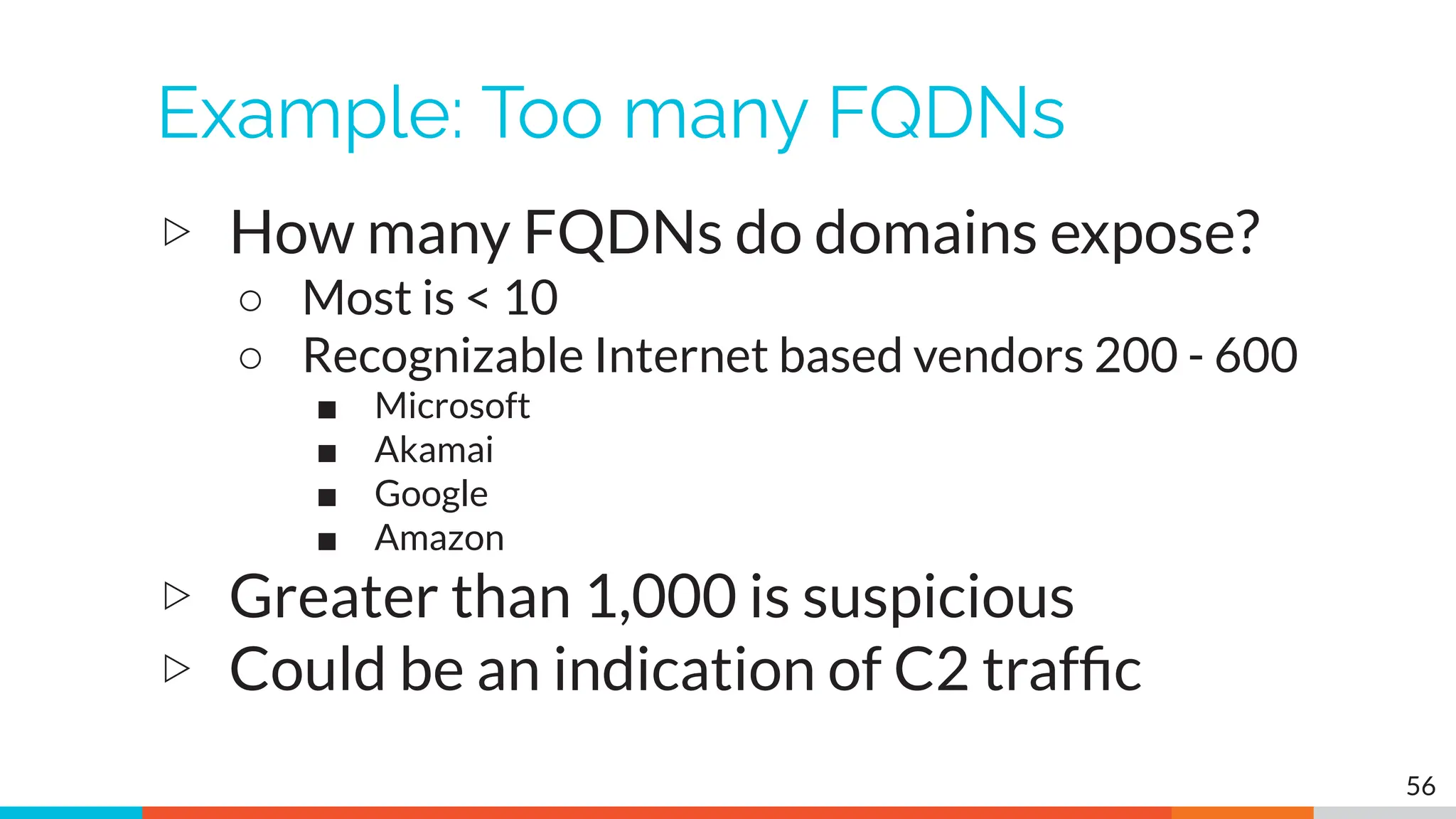 Example: Too many FQDNs
▷ How many FQDNs do domains expose?
○ Most is < 10
○ Recognizable Internet based vendors 200 - 600
■ Microsoft
■ Akamai
■ Google
■ Amazon
▷ Greater than 1,000 is suspicious
▷ Could be an indication of C2 trafﬁc
56
 
