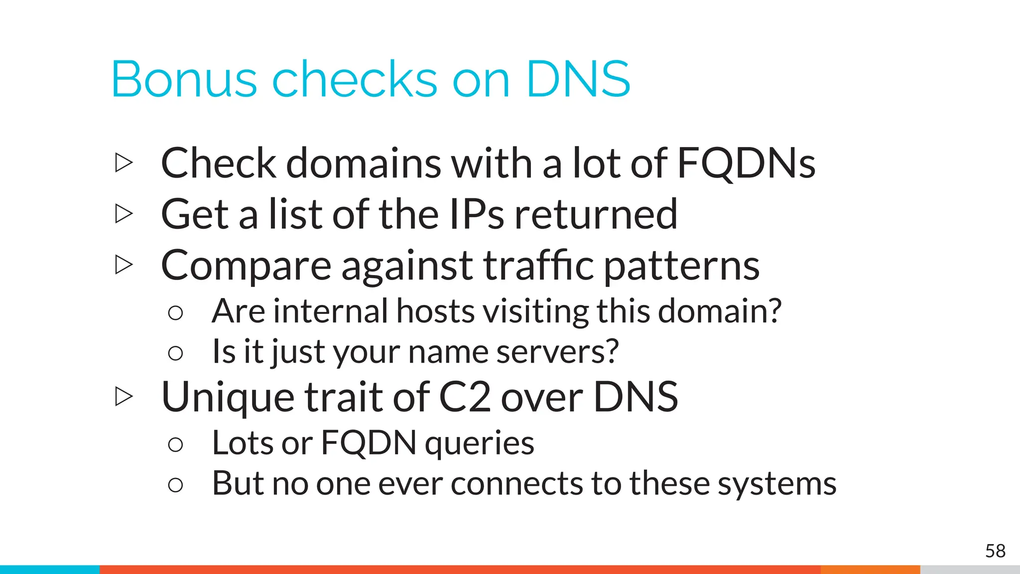 Bonus checks on DNS
▷ Check domains with a lot of FQDNs
▷ Get a list of the IPs returned
▷ Compare against trafﬁc patterns
○ Are internal hosts visiting this domain?
○ Is it just your name servers?
▷ Unique trait of C2 over DNS
○ Lots or FQDN queries
○ But no one ever connects to these systems
58
 