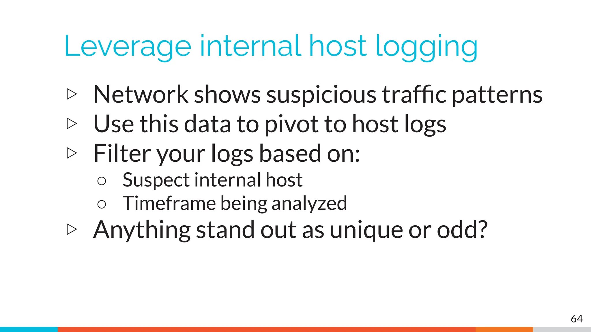 Leverage internal host logging
▷ Network shows suspicious trafﬁc patterns
▷ Use this data to pivot to host logs
▷ Filter your logs based on:
○ Suspect internal host
○ Timeframe being analyzed
▷ Anything stand out as unique or odd?
64
 