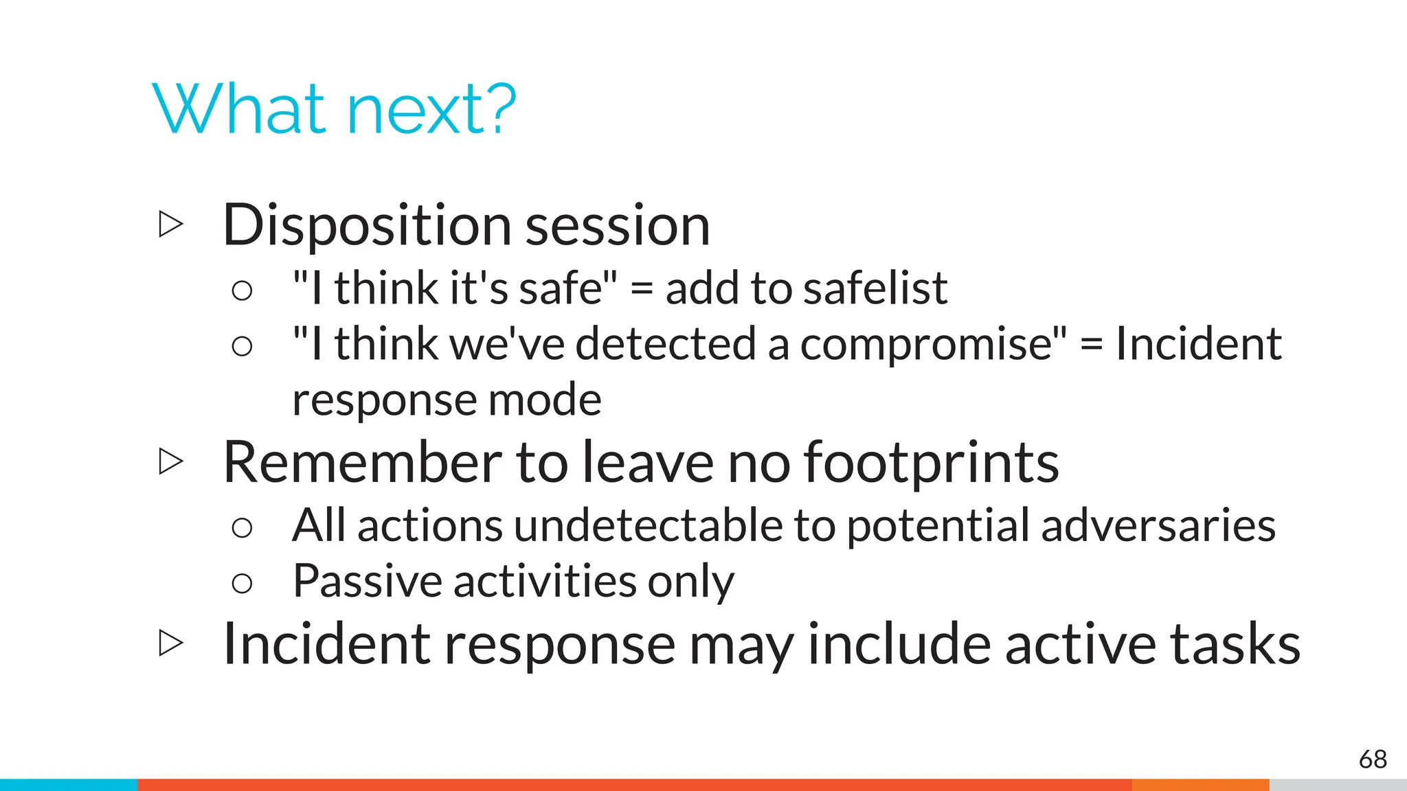 What next?
▷ Disposition session
○ "I think it's safe" = add to safelist
○ "I think we've detected a compromise" = Incident
response mode
▷ Remember to leave no footprints
○ All actions undetectable to potential adversaries
○ Passive activities only
▷ Incident response may include active tasks
68
 