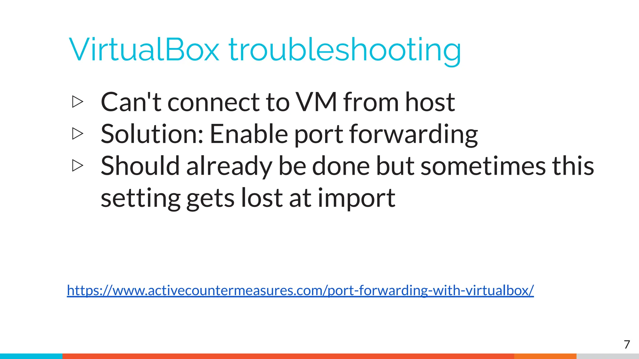 VirtualBox troubleshooting
▷ Can't connect to VM from host
▷ Solution: Enable port forwarding
▷ Should already be done but sometimes this
setting gets lost at import
7
https://www.activecountermeasures.com/port-forwarding-with-virtualbox/
 