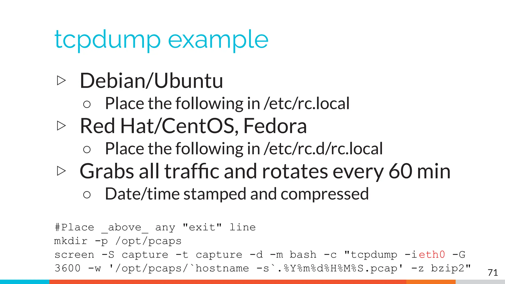 tcpdump example
▷ Debian/Ubuntu
○ Place the following in /etc/rc.local
▷ Red Hat/CentOS, Fedora
○ Place the following in /etc/rc.d/rc.local
▷ Grabs all trafﬁc and rotates every 60 min
○ Date/time stamped and compressed
#Place _above_ any "exit" line
mkdir -p /opt/pcaps
screen -S capture -t capture -d -m bash -c "tcpdump -ieth0 -G
3600 -w '/opt/pcaps/`hostname -s`.%Y%m%d%H%M%S.pcap' -z bzip2" 71
 